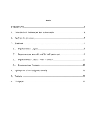 Índice


INTRODUÇÃO .............................................................................................................................. 3

1.     Objetivos Gerais do Plano, por Área de Intervenção ............................................................... 4

2.     Tipologia das Atividades ......................................................................................................... 5

3.     Atividades ................................................................................................................................ 6

     3.1.    Departamento de Línguas ................................................................................................. 6

     3.2.    Departamento de Matemática e Ciências Experimentais ................................................. 9

     3.3.    Departamento de Ciências Sociais e Humanas............................................................... 22

     3.4.    Departamento de Expressões .......................................................................................... 27

4.     Tipologia das Atividades (quadro resumo) ............................................................................ 36

5.     Avaliação ............................................................................................................................... 36

6.     Divulgação ............................................................................................................................. 36
 