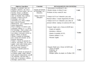 Objetivos Específicos Conteúdos DETALHAMENTO DO CONTEÚDO
•Resgatar os conteúdos vistos em
disciplinas anteriores, tais como o
problema de Forças centrais, visto em
mecânica clássica, as diferentes
aplicações da Eq de Schrödinger,
vistas na disciplina física moderna.
•Estender a solução de Eq de
Schrödinger, para 3 dim.
cartesianas(x,y,z). Obter a solução
para a caixa de Potencial
infinito(atentar para o surgimento dos
estados degenerados).
•Fazer a mudança de variáveis para
cordenadas esféricas (r, Θ,φ)da Eq.
De Schrodinger. Obter a solução para
a esfera de Potencial infinito(para
essa solução é necessário recorrer às
funções esféricas de Bessel).
•Montar a equação de Schrodinger
para o átomo de H, fazendo uso do
potencial eletrostático.
•Aplicar o método de separação de
variáveis, para dividir a Eq. em parte
angular e parte radial (Atentar para o
fato de que essa separação só é
possível, porquê o potencial
eletrostático depende apenas da
variável r).
•Reaplicar o método de separação de
na equação angular obtida, obtendo
assim equações independentes para Θ
e φ. Solucionar cada uma delas, e
assim obter os harmônicos esféricos.
•Investigar aspectos dessa
Equação de Equação
de Schrödinger em 3
Dimensões.
Solução Átomo de
Hidrogênio
• Apresentação do problema(10 min.)
• Modelo Atômico de Bohr;(10 min.) 1 aula
•Problema de força central.(30 min.)
• Solução da E-S em 3 dimensões para caixa
Potencial infinito e estados degenerados.(50 min.).
• Solução da E-S em 3 dimensões para esfera de
potencial infinito( mudança de variáveis).(100 min.)
• Equação Angular para o Átomo de H(200 min.).
-Função de Legendre;
-Harmônicos esféricos(
-Simetria de paridade do H-E.
-Números quânticos l e m;
-Momento angular.
• Equação Radial para o Átomo de H(200 min):
- Níveis de energia;
-Polinômios de
-Solução final;
-Plotagem gráfica da solução via Wolfran CDF.
3 aulas
4 aulas
4 aulas
 