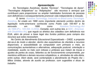 Apresentação As Tecnologias Assistivas, Ajudas Técnicas”, “Tecnologias de Apoio“, “Tecnologias Adaptativas” ou “Adaptações”  são recursos e serviços que contribuem para proporcionar ou ampliar habilidades funcionais de pessoas com deficiência e consequentemente promover vida independente e inclusão. O termo  Assistive   Technology , traduzido no Brasil como Tecnologia  Assistiva , foi criado em 1988 como importante elemento jurídico dentro da legislação norte-americana conhecida como Public Law 100-407 e foi renovado em 1998 como  Assistive   Technology   Act  de 1998 (P.L. 105-394, S.2432) . Compõe, com outras leis, o  ADA -  American   with   Disabilities   Act , que regula os direitos dos cidadãos com deficiência nos EUA, além de prover a base legal dos fundos públicos para compra dos recursos que estes necessitam. No Centro de Atendimento Educacional Especializado – CAEE, a proposta dar-se-á de modo a atender, dentro das expectativas da clientela e recursos disponíveis, a acessibilidade ao computador com primazia e mais, as comunicações aumentativas e alternativas, adequação postural, orientação e mobilidade, auxilio no trato com órteses e próteses que tratam de trocas e ajustes de partes do corpo, faltantes ou de funcionamento comprometido, por membros artificiais e demais recursos ortopédicos, e, atividades de vida diária, entre outras. Alem deste, será contemplado o atendimento do Projeto Asi – Mãos Unidas, através de auxilio ao professor, com sugestões e dicas de trabalho.   