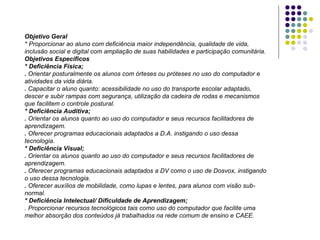 Objetivo Geral * Proporcionar ao aluno com deficiência maior independência, qualidade de vida, inclusão social e digital com ampliação de suas habilidades e participação comunitária. Objetivos Específicos * Deficiência Física; .  Orientar posturalmente os alunos com órteses ou próteses no uso do computador e atividades da vida diária.  .  Capacitar o aluno quanto: acessibilidade no uso do transporte escolar adaptado, descer e subir rampas com segurança, utilização da cadeira de rodas e mecanismos que facilitem o controle postural. * Deficiência Auditiva; .  Orientar os alunos quanto ao uso do computador e seus recursos facilitadores de aprendizagem. .  Oferecer programas educacionais adaptados a D.A. instigando o uso dessa tecnologia. * Deficiência Visual; .  Orientar os alunos quanto ao uso do computador e seus recursos facilitadores de aprendizagem. .  Oferecer programas educacionais adaptados a DV como o uso de Dosvox, instigando o uso dessa tecnologia. .  Oferecer auxílios de mobilidade, como lupas e lentes, para alunos com visão sub-normal. * Deficiência Intelectual/ Dificuldade de Aprendizagem; . Proporcionar recursos tecnológicos tais como uso do computador que facilite uma melhor absorção dos conteúdos já trabalhados na rede comum de ensino e CAEE. 