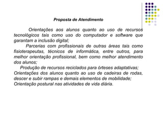 Proposta de Atendimento Orientações aos alunos quanto ao uso de recursos tecnológicos tais como uso do computador e software   que garantam a inclusão digital; Parcerias com profissionais de outras áreas tais como fisioterapeutas, técnicos de informática, entre outros, para melhor orientação profissional, bem como melhor atendimento dos alunos; Produção de recursos reciclados para órteses adaptativas; Orientações dos alunos quanto ao uso de cadeiras de rodas, descer e subir rampas e demais elementos de mobilidade; Orientação postural nas atividades de vida diária. 