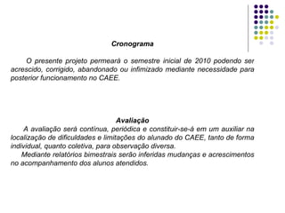 Cronograma O presente projeto permeará o semestre inicial de 2010 podendo ser acrescido, corrigido, abandonado ou infimizado mediante necessidade para posterior funcionamento no CAEE. Avaliação A   avaliação será contínua, periódica e constituir-se-á em um auxiliar na localização de dificuldades e limitações do alunado do CAEE, tanto de forma individual, quanto coletiva, para observação diversa.  Mediante relatórios bimestrais serão inferidas mudanças e acrescimentos no acompanhamento dos alunos atendidos. 