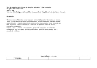 Área de conhecimento; Ciências da natureza, matemática e suas tecnologias
Disciplina: MATEMÁTICA
Série: 2° ano
Professor: João Rodrigues de Sousa Filho, Irisneuma Forte Magalhães, Vanderlan Castro Mesquita
OBJETIVO
Mostrar ao aluno a Matemática como linguagem universal indispensável à comunicação moderna.
Manter o caráter instrumental e aplicado da Matemática, através de atividades que visam o ensino
de procedimentos e conceitos matemáticos para desenvolver o pensamento, formar autonomia, por
meio do incentivo à busca de informações, formulação de hipóteses, tomada de decisões e
construções de argumentos.
Explorar o falar e o escrever sobre Matemática, propiciando o exercício das habilidades
comunicativas para ler o mundo, inferindo positivamente, através de novos caminhos para a
resolução de problemas.
MATEMÁTICA – 2° ANO
1° PERÍODO
 
