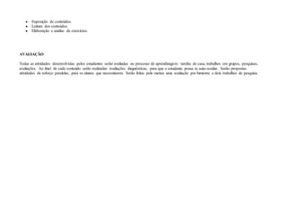 ● Exposição de conteúdos.
● Leitura dos conteúdos.
● Elaboração e análise de exercícios.
AVALIAÇÃO
Todas as atividades desenvolvidas pelos estudantes serão avaliadas no processo de aprendizagem: tarefas de casa, trabalhos em grupos, pesquisas,
avaliações. Ao final de cada conteúdo serão realizadas avaliações diagnósticas, para que o estudante possa se auto-avaliar. Serão propostas
atividades de reforço paralelas, para os alunos que necessitarem. Serão feitas pelo menos uma avaliação por bimestre e dois trabalhos de pesquisa.
 