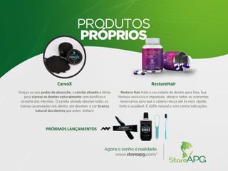 CarvoX
Graças ao seu poder de absorção, o carvão ativado é ótimo
para clarear os dentes naturalmente semdanificaro
esmalte dos mesmos. O carvão ativado absorve todas as
toxinas acumuladas nos dentes até devolver a cor branca
natural dos dentes que antes tinham.
RestoreHair
Restore Hair trata o seu cabelo de dentro para fora. Sua
fórmula exclusiva e importada oferece todos os nutrientes
necessários para que o cabelo cresça até 3x mais rápido,
forte e saudável. É 100% natural e sem contra indicações.
PRÓXIMOS LANÇAMENTOS
 