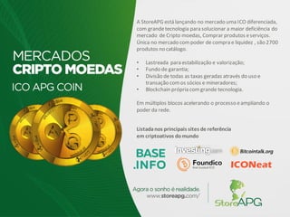 A StoreAPG está lançando no mercado uma ICO diferenciada,
com grandetecnologia para solucionar a maior deficiência do
mercado de Cripto moedas, Comprar produtos eserviços.
Única no mercado compoder de compra e liquidez , são 2700
produtos no catálogo.
• Lastreada para estabilização e valorização;
• Fundo de garantia;
• Divisão de todas as taxas geradas através do uso e
transação comos sócios e mineradores;
• Blockchain própria comgrande tecnologia.
Em múltiplos blocos acelerando o processo eampliando o
poder da rede.
Listadanos principais sites de referência
em criptoativos domundo
 