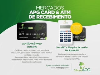 CARTÃOPRÉ-PAGO
StoreAPG
Cartão de crédito pré-pago, com tecnologia
BlockChain, para uso de centenas de cripto moedas
em todo o mundo.
Saques em Atms, banco 24h e bancos com
recebimentos internacional como banco do Brasile
Caixa Econômica Federal.
StorePAY a Máquina de cartão
Da StoreAPG
Aceite centenas de criptomoedas e
cartões de debito e credito com a nossa
máquina StoreAPG.
 
