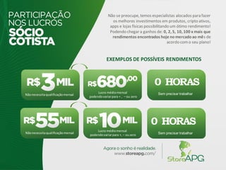 Nãonecessitaqualificaçãomensal
Lucro médiomensal
podendovariarpara + , – ou zero
Nãonecessitaqualificaçãomensal Sem precisar trabalhar
0 HORAS
Lucro médiomensal
podendovariarpara +, – ouzero
Sem precisar trabalhar
0 HORAS
Não se preocupe, temos especialistas alocados para fazer
os melhores investimentos em produtos, cripto ativos,
apps e lojas físicas possibilitando um ótimo rendimento!
Podendo chegar a ganhos de: 0, 2, 5, 10, 100 x mais que
rendimentos encontrados hoje nomercadoao mês de
acordo como seu plano!
EXEMPLOS DE POSSÍVEIS RENDIMENTOS
 