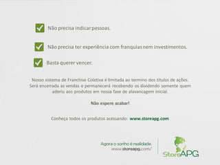 Não precisa indicarpessoas.
Não precisa ter experiência com franquiasnem investimentos.
Nosso sistema de Franchise Coletiva é limitada ao termino dos títulos de ações.
Será encerrada as vendas e permanecerá recebendo os dividendo somente quem
aderiu aos produtos em nossa fase de alavancagem inicial.
Não espere acabar!
Conheça todos os produtos acessando: www.storeapg.com
Basta querer vencer.
 