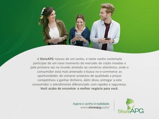 A StoreAPG nasceu de um sonho, e neste sonho contempla
participar de um novo momento do mercado de cripto moedas e
pela primeira vez no mundo atrelado ao comércio eletrônico, onde o
consumidor está mais antenado e busca no e-commerce as
oportunidades de comprar produtos de qualidade a preços
competitivos e ganhar dinheiro, além disso, entregar a este
consumidor o atendimento diferenciado com rapidez e segurança.
Você acaba de encontrar o melhor negócio para você.
 