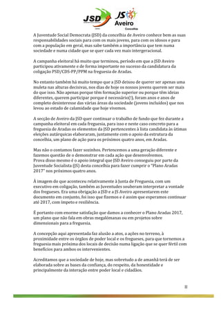  

II	
  

	
  
A	
  Juventude	
  Social	
  Democrata	
  (JSD)	
  da	
  concelhia	
  de	
  Aveiro	
  conhece	
  bem	
  as	
  suas	
  
responsabilidades	
  sociais	
  para	
  com	
  os	
  mais	
  jovens,	
  para	
  com	
  os	
  idosos	
  e	
  para	
  
com	
  a	
  população	
  em	
  geral,	
  mas	
  sabe	
  também	
  a	
  importância	
  que	
  tem	
  numa	
  
sociedade	
  e	
  numa	
  cidade	
  que	
  se	
  quer	
  cada	
  vez	
  mais	
  intergeracional.	
  
	
  
A	
  campanha	
  eleitoral	
  há	
  muito	
  que	
  terminou,	
  período	
  em	
  que	
  a	
  JSD	
  Aveiro	
  
participou	
  ativamente	
  e	
  de	
  forma	
  importante	
  no	
  sucesso	
  da	
  candidatura	
  da	
  
coligação	
  PSD/CDS-­‐PP/PPM	
  na	
  freguesia	
  de	
  Aradas.	
  
	
  
No	
  entanto	
  também	
  há	
  muito	
  tempo	
  que	
  a	
  JSD	
  deixou	
  de	
  querer	
  ser	
  apenas	
  uma	
  
muleta	
  nas	
  alturas	
  decisivas,	
  nos	
  dias	
  de	
  hoje	
  os	
  nossos	
  jovens	
  querem	
  ser	
  mais	
  
do	
  que	
  isso.	
  Não	
  apenas	
  porque	
  têm	
  formação	
  superior	
  ou	
  porque	
  têm	
  ideias	
  
diferentes,	
  querem	
  participar	
  porque	
  é	
  necessário(!),	
  foram	
  anos	
  e	
  anos	
  de	
  
completo	
  desinteresse	
  das	
  várias	
  áreas	
  da	
  sociedade	
  (jovens	
  incluídos)	
  que	
  nos	
  
levou	
  ao	
  estado	
  de	
  calamidade	
  que	
  hoje	
  vivemos.	
  
	
  
A	
  secção	
  de	
  Aveiro	
  da	
  JSD	
  quer	
  continuar	
  o	
  trabalho	
  de	
  fundo	
  que	
  fez	
  durante	
  a	
  
campanha	
  eleitoral	
  em	
  cada	
  freguesia,	
  para	
  isso	
  e	
  neste	
  caso	
  concreto	
  para	
  a	
  
freguesia	
  de	
  Aradas	
  os	
  elementos	
  da	
  JSD	
  pertencentes	
  à	
  lista	
  candidata	
  às	
  ùtimas	
  
eleições	
  autárquicas	
  elaboraram,	
  juntamente	
  com	
  o	
  apoio	
  da	
  estrutura	
  da	
  
concelhia,	
  um	
  plano	
  de	
  ação	
  para	
  os	
  próximos	
  quatro	
  anos,	
  em	
  Aradas.	
  
	
  
Mas	
  não	
  o	
  contamos	
  fazer	
  sozinhos.	
  Pertencemos	
  a	
  uma	
  geração	
  diferente	
  e	
  
fazemos	
  questão	
  de	
  o	
  demonstrar	
  em	
  cada	
  ação	
  que	
  desenvolvemos.	
  	
  
Prova	
  disso	
  mesmo	
  é	
  o	
  apoio	
  integral	
  que	
  JSD	
  Aveiro	
  conseguiu	
  por	
  parte	
  da	
  
Juventude	
  Socialista	
  (JS)	
  desta	
  concelhia	
  para	
  fazer	
  cumprir	
  o	
  “Plano	
  Aradas	
  
2017”	
  nos	
  próximos	
  quatro	
  anos.	
  
	
  
À	
  imagem	
  do	
  que	
  aconteceu	
  relativamente	
  à	
  Junta	
  de	
  Freguesia,	
  com	
  um	
  
executivo	
  em	
  coligação,	
  também	
  as	
  Juventudes	
  souberam	
  interpretar	
  a	
  vontade	
  
dos	
  fregueses.	
  Era	
  uma	
  obrigação	
  a	
  JSD	
  e	
  a	
  JS	
  Aveiro	
  apresentarem	
  este	
  
documento	
  em	
  conjunto,	
  foi	
  isso	
  que	
  fizemos	
  e	
  é	
  assim	
  que	
  esperamos	
  continuar	
  
até	
  2017,	
  com	
  ímpeto	
  e	
  resiliência.	
  
	
  
É	
  portanto	
  com	
  enorme	
  satisfação	
  que	
  damos	
  a	
  conhecer	
  o	
  Plano	
  Aradas	
  2017,	
  
um	
  plano	
  que	
  não	
  fala	
  em	
  obras	
  megalómanas	
  ou	
  em	
  projetos	
  sobre	
  
dimensionais	
  para	
  a	
  freguesia.	
  	
  
	
  
A	
  concepção	
  aqui	
  apresentada	
  faz	
  alusão	
  a	
  atos,	
  a	
  ações	
  no	
  terreno,	
  à	
  
proximidade	
  entre	
  os	
  órgãos	
  de	
  poder	
  local	
  e	
  os	
  fregueses,	
  para	
  que	
  tornemos	
  a	
  
freguesia	
  mais	
  próxima	
  dos	
  locais	
  de	
  decisão	
  numa	
  ligação	
  que	
  se	
  quer	
  fértil	
  com	
  
benefícios	
  para	
  ambos	
  os	
  intervenientes.	
  
	
  
Acreditamos	
  que	
  a	
  sociedade	
  de	
  hoje,	
  mas	
  sobretudo	
  a	
  de	
  amanhã	
  terá	
  de	
  ser	
  
elaborada	
  sobre	
  as	
  bases	
  da	
  confiança,	
  do	
  respeito,	
  da	
  honestidade	
  e	
  
principalmente	
  da	
  interação	
  entre	
  poder	
  local	
  e	
  cidadãos.	
  	
  
	
  
	
  
	
  
II	
  
	
  
	
  

 
