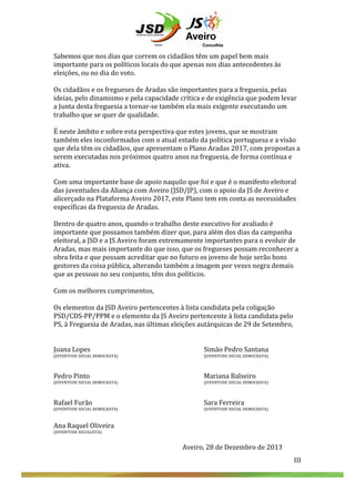  
	
  
	
  
Sabemos	
  que	
  nos	
  dias	
  que	
  correm	
  os	
  cidadãos	
  têm	
  um	
  papel	
  bem	
  mais	
  
importante	
  para	
  os	
  políticos	
  locais	
  do	
  que	
  apenas	
  nos	
  dias	
  antecedentes	
  às	
  
eleições,	
  ou	
  no	
  dia	
  do	
  voto.	
  	
  
	
  
Os	
  cidadãos	
  e	
  os	
  fregueses	
  de	
  Aradas	
  são	
  importantes	
  para	
  a	
  freguesia,	
  pelas	
  
ideias,	
  pelo	
  dinamismo	
  e	
  pela	
  capacidade	
  crítica	
  e	
  de	
  exigência	
  que	
  podem	
  levar	
  
a	
  Junta	
  desta	
  freguesia	
  a	
  tornar-­‐se	
  também	
  ela	
  mais	
  exigente	
  executando	
  um	
  
trabalho	
  que	
  se	
  quer	
  de	
  qualidade.	
  
	
  
É	
  neste	
  âmbito	
  e	
  sobre	
  esta	
  perspectiva	
  que	
  estes	
  jovens,	
  que	
  se	
  mostram	
  
também	
  eles	
  inconformados	
  com	
  o	
  atual	
  estado	
  da	
  política	
  portuguesa	
  e	
  a	
  visão	
  
que	
  dela	
  têm	
  os	
  cidadãos,	
  que	
  apresentam	
  o	
  Plano	
  Aradas	
  2017,	
  com	
  propostas	
  a	
  
serem	
  executadas	
  nos	
  próximos	
  quatro	
  anos	
  na	
  freguesia,	
  de	
  forma	
  contínua	
  e	
  
ativa.	
  
	
  
Com	
  uma	
  importante	
  base	
  de	
  apoio	
  naquilo	
  que	
  foi	
  e	
  que	
  é	
  o	
  manifesto	
  eleitoral	
  
das	
  juventudes	
  da	
  Aliança	
  com	
  Aveiro	
  (JSD/JP),	
  com	
  o	
  apoio	
  da	
  JS	
  de	
  Aveiro	
  e	
  
alicerçado	
  na	
  Plataforma	
  Aveiro	
  2017,	
  este	
  Plano	
  tem	
  em	
  conta	
  as	
  necessidades	
  
específicas	
  da	
  freguesia	
  de	
  Aradas.	
  	
  
	
  
Dentro	
  de	
  quatro	
  anos,	
  quando	
  o	
  trabalho	
  deste	
  executivo	
  for	
  avaliado	
  é	
  
importante	
  que	
  possamos	
  também	
  dizer	
  que,	
  para	
  além	
  dos	
  dias	
  da	
  campanha	
  
eleitoral,	
  a	
  JSD	
  e	
  a	
  JS	
  Aveiro	
  foram	
  extremamente	
  importantes	
  para	
  o	
  evoluir	
  de	
  
Aradas,	
  mas	
  mais	
  importante	
  do	
  que	
  isso,	
  que	
  os	
  fregueses	
  possam	
  reconhecer	
  a	
  
obra	
  feita	
  e	
  que	
  possam	
  acreditar	
  que	
  no	
  futuro	
  os	
  jovens	
  de	
  hoje	
  serão	
  bons	
  
gestores	
  da	
  coisa	
  pública,	
  alterando	
  também	
  a	
  imagem	
  por	
  vezes	
  negra	
  demais	
  
que	
  as	
  pessoas	
  no	
  seu	
  conjunto,	
  têm	
  dos	
  políticos.	
  
	
  
Com	
  os	
  melhores	
  cumprimentos,	
  
	
  
Os	
  elementos	
  da	
  JSD	
  Aveiro	
  pertencentes	
  à	
  lista	
  candidata	
  pela	
  coligação	
  
PSD/CDS-­‐PP/PPM	
  e	
  o	
  elemento	
  da	
  JS	
  Aveiro	
  pertencente	
  à	
  lista	
  candidata	
  pelo	
  
PS,	
  à	
  Freguesia	
  de	
  Aradas,	
  nas	
  últimas	
  eleições	
  autárquicas	
  de	
  29	
  de	
  Setembro,	
  
	
  
	
  
Joana	
  Lopes	
   	
  
	
  
	
  
	
  
	
  
Simão	
  Pedro	
  Santana	
  
(JUVENTUDE	
  SOCIAL	
  DEMOCRATA)	
  
	
  
	
  

	
  

	
  

	
  

(JUVENTUDE	
  SOCIAL	
  DEMOCRATA)	
  

	
  
Pedro	
  Pinto	
   	
  

	
  

	
  

	
  

	
  

Mariana	
  Balseiro	
  

(JUVENTUDE	
  SOCIAL	
  DEMOCRATA)	
  
	
  
	
  

	
  

	
  

	
  

(JUVENTUDE	
  SOCIAL	
  DEMOCRATA)	
  

	
  

	
  

	
  

	
  

Sara	
  Ferreira	
  

(JUVENTUDE	
  SOCIAL	
  DEMOCRATA)	
  
	
  
	
  
	
  

	
  

	
  

	
  

(JUVENTUDE	
  SOCIAL	
  DEMOCRATA)	
  

	
  
Rafael	
  Furão	
   	
  

Ana	
  Raquel	
  Oliveira	
  
(JUVENTUDE	
  SOCIALISTA)	
  

	
  
	
  
	
  
	
  

III	
  

Aveiro,	
  28	
  de	
  Dezembro	
  de	
  2013	
  
III	
  

 