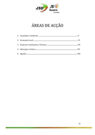  
	
  
	
  
	
  
	
  
	
  

	
  
	
  
	
  

ÁREAS	
  DE	
  ACÇÃO	
  
1. Sociedade	
  e	
  Ambiente	
  ...................................................................................................	
  V	
  
	
  
2. Economia	
  Local	
  .................................................................................................................	
  VI	
  

	
  

3. Desporto,	
  Instituições	
  e	
  Eventos	
  ..............................................................................	
  VII	
  

	
  
	
  

	
  

4. Educação	
  e	
  Cultura	
  ........................................................................................................	
  VII	
  
5. Agenda	
  ................................................................................................................................	
  VIII	
  
	
  
	
  
	
  

IV	
  
	
  
	
  
	
  

IV	
  

 