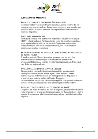  
	
  
	
  
	
  
1	
  .	
  SOCIEDADE	
  E	
  AMBIENTE	
  
	
  
èFIM	
  DOS	
  TERRENOS	
  E	
  CONSTRUÇÕES	
  DEVOLUTAS	
  
Identificar	
  os	
  terrenos	
  e	
  construções	
  devolutas,	
  com	
  o	
  objetivo	
  de,	
  em	
  
conjunto	
  com	
  os	
  proprietários	
  dos	
  mesmos,	
  encontrar	
  uma	
  solução	
  que	
  
beneficie	
  ambas	
  as	
  partes,	
  mas	
  que	
  nunca	
  prejudique	
  os	
  transeuntes	
  
locais	
  e	
  a	
  freguesia.	
  
	
  
èMELHOR APOIO SOCIAL
Formalizar	
  acordos	
  com	
  Instituições	
  Públicas	
  de	
  Solidariedade	
  Social	
  
(IPSS’s)	
  e	
  Instituições	
  da	
  Paróquia,	
  tendo	
  como	
  fim	
  o	
  melhoramento	
  do	
  
serviço	
  prestado	
  aos	
  mais	
  carenciados	
  da	
  freguesia	
  e	
  procurando	
  
estreitar	
  relações	
  com	
  estes	
  estabelecimentos,	
  que	
  são	
  ainda	
  mais	
  
importantes	
  na	
  atual	
  conjuntura.	
  	
  
	
  
èDIMINUIÇÃO	
  DO	
  IMI	
  NA	
  HABITAÇÃO	
  ARRENDADA	
  A	
  MENORES	
  DE	
  32	
  
OU	
  35	
  COM	
  FILHOS	
  
Trabalhar	
  junto	
  da	
  Câmara	
  Municipal,	
  para	
  que	
  esta,	
  através	
  dos	
  
instrumentos	
  fiscais	
  municipais	
  crie	
  medidas	
  de	
  incentivo	
  ao	
  
arrendamento	
  jovem,	
  de	
  forma	
  a	
  premiar	
  quem	
  procura	
  construir	
  a	
  sua	
  
vida	
  de	
  forma	
  independente.	
  	
  
	
  
èMELHORAMENTO DOS ESPAÇOS VERDES
É	
  importante	
  a	
  conclusão	
  do	
  parque	
  do	
  eucalipto,	
  que	
  apesar	
  da	
  
revolução	
  e	
  renovação	
  que	
  trouxe	
  àquela	
  zona,	
  necessita	
  de	
  ser	
  
terminado,	
  para	
  evitar	
  acidentes	
  nas	
  zonas	
  periféricas	
  do	
  parque	
  e	
  
promover	
  uma	
  maior	
  e	
  melhor	
  utilização	
  do	
  espaço.	
  	
  
Por	
  outro	
  lado	
  é	
  importante	
  continuar	
  esta	
  política	
  de	
  aproveitamento	
  de	
  
espaços	
  verdes,	
  nomeadamente	
  com	
  a	
  renovação	
  da	
  zona	
  do	
  Eirô.	
  
	
  
èPLANO “LIMPE A SUA RUA – OS JOVENS AJUDAM”
Criação de um plano de limpeza das ruas da freguesia, em consonância com as
várias organizações juvenis existentes em Aradas, em dias específicos e com o
objetivo de promover o relacionamento intergeracional e a dinâmica social da
freguesia.
	
  
	
  
	
  
	
  
	
  
	
  
	
  
	
  
	
  
	
  
	
  
	
  
	
  
	
  
	
  

V	
  

V	
  

 