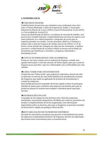  
	
  
	
  
2.	
  ECONOMIA	
  LOCAL	
  
	
  
èPARCERIAS EM REDE
Estabelecimento de parcerias que estimulem uma coordenação mais ativa
entre a Câmara Municipal, a Junta de Freguesia de Aradas, a Associação
Industrial do Distrito de Aveiro (AIDA), Escola Profissional de Aveiro (EPA)
e a Universidade de Aveiro(UA).
Através da identificação de défices e excedentes do mercado de trabalho, será
possível por exemplo fomentar o empreendedorismo nas áreas de negócio com
maior potencial, ou o redirecionamento e integração de jovens para as
empresas presentes em Aradas. Um dos principais objetivos é fortalecer a
relação entre a Junta de Freguesia de Aradas (através da CMA) e a UA de
forma a tomar partido das vantagens de cada uma das instituições, e também
converter o conhecimento de excelência obtido na mesma universidade em
ferramentas que beneficiem o concelho e a freguesia, diminuindo o
desemprego jovem.	
  
	
  
èCONTACTO PERMANENTE COM AS EMPRESAS
Promover um maior contato com as empresas da freguesia, criando uma
agenda interna para a visita das mesmas, de forma regular, para que a junta de
freguesia possa perceber e agir em conformidade com as dificuldades por estas
sentidas. 	
  
	
  
èLINHA VERDE PARA INVESTIMENTOS
Criação	
  de	
  uma	
  “linha	
  verde”,	
  que	
  poderá	
  ser	
  interativa,	
  através	
  do	
  sítio	
  
na	
  internet,	
  ou	
  através	
  de	
  uma	
  linha	
  telefónica	
  de	
  atendimento	
  na	
  Junta	
  
de	
  Freguesia,	
  que	
  ajude	
  na	
  agilização	
  de	
  projetos	
  de	
  investimento	
  e	
  
criação	
  de	
  empresas.	
  	
  
Esta	
  medida	
  procurará	
  responder	
  de	
  forma	
  rápida	
  e	
  eficaz	
  às	
  principais	
  
dúvidas	
  de	
  quem	
  quer	
  constituir	
  uma	
  empresa	
  em	
  Aradas,	
  para	
  que	
  os	
  
primeiros	
  passos	
  se	
  tornem	
  mais	
  simples	
  e	
  elucidem	
  quem	
  aqui	
  quer	
  
investir.	
  
	
  
èINFORMAÇÕES ON-LINE
Concepção de	
  um	
  espaço	
  no	
  site	
  da	
  Junta	
  com	
  a	
  lista	
  das	
  empresas,	
  
instituições,	
  associações	
  desportivas,	
  divididas	
  por	
  sectores,	
  presentes	
  em	
  
Aradas	
  e	
  complementado,	
  de	
  forma	
  organizada,	
  com	
  informações	
  
importantes	
  sobre	
  as	
  mesmas,	
  para	
  que	
  os	
  fregueses	
  as	
  possam	
  consultar	
  
de	
  forma	
  fácil	
  e	
  rápida	
  em	
  qualquer	
  altura	
  do	
  dia.	
  
	
  
èRENTABILIZAÇÃO DO PATRIMÓNIO HISTÓRICO
Iniciação de uma política económica que procure	
  o	
  investimento	
  por	
  parte	
  
de	
  empresas	
  no	
  património	
  histórico	
  da	
  freguesia.	
  Através	
  da	
  exploração	
  
das	
  formas	
  mais	
  convenientes	
  para	
  a	
  economia	
  local.	
  	
  
	
  
	
  
	
  

VI	
  
	
  
	
  
	
  

VI	
  

 