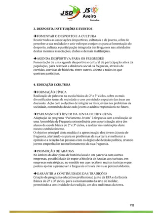  
	
  
	
  
	
  
3.	
  DESPORTO,	
  INSTITUIÇÕES	
  E	
  EVENTOS	
  
	
  
èFOMENTAR O DESPORTO E A CULTURA
Reunir	
  todas	
  as	
  associações	
  desportivas,	
  culturais	
  e	
  de	
  jovens,	
  a	
  fim	
  de	
  
perceber	
  a	
  sua	
  realidade	
  e	
  unir	
  esforços	
  conjuntos	
  para	
  a	
  fomentação	
  do	
  
desporto,	
  cultura,	
  e	
  participação	
  integrada	
  dos	
  fregueses	
  nas	
  atividades	
  
destas	
  mesmas	
  associações,	
  clubes	
  e	
  demais	
  instituições.	
  
	
  
èAGENDA DESPORTIVA PARA OS FREGUESES
Fomentação	
  de	
  uma	
  agenda	
  desportiva	
  e	
  cultural	
  de	
  participação	
  ativa	
  da	
  
população,	
  para	
  reavivar	
  a	
  dinâmica	
  social	
  da	
  freguesia,	
  através	
  de	
  
corridas,	
  corridas	
  de	
  bicicleta,	
  entre	
  outros,	
  aberto	
  a	
  todos	
  os	
  que	
  
queiram	
  participar.	
  
	
  
	
  
4.	
  EDUCAÇÃO	
  E	
  CULTURA	
  
	
  
èFORMAÇÃO CÍVICA
Realização de palestras na escola básica do 2º e 3º ciclos, sobre os mais
diversificados temas da sociedade e com convidados especiais das áreas em
discussão. Ação com o objetivo de integrar os mais jovens nos problemas da
sociedade, construindo desde cedo jovens e adultos responsáveis no futuro.
èPARLMANENTO JOVEM DA JUNTA DE FREGUESIA
Adaptação do programa “Parlamento Jovem” à freguesia com a realização de
uma Assembleia de Freguesia extraordinária com a participação ativa dos
alunos da escola básica do 2º e 3º ciclos, a realizar nas instalações deste
mesmo estabelecimento.
O objetivo principal desta medida é a aproximação	
  dos	
  jovens	
  à	
  junta	
  de	
  
freguesia,	
  alertando-­‐os	
  para	
  os	
  problemas	
  da	
  sua	
  terra	
  e	
  melhorar	
  a	
  
opinião	
  e	
  a	
  relação	
  das	
  pessoas	
  com	
  os	
  órgãos	
  de	
  decisão	
  política,	
  criando	
  
jovens	
  empenhados	
  no	
  melhoramento	
  da	
  sua	
  freguesia.	
  
	
  
èPROMOÇÃO DE ARADAS
No	
  âmbito	
  da	
  disciplina	
  de	
  história	
  local	
  e	
  em	
  parceria	
  com	
  outras	
  
empresas,	
  possibilidade	
  de	
  expor	
  a	
  história	
  de	
  Aradas	
  aos	
  turistas,	
  em	
  
empresas	
  estratégicas,	
  no	
  sentido	
  em	
  que	
  recebem	
  muitos	
  turistas	
  e	
  que	
  
podem	
  ajudar	
  a	
  promover	
  a	
  freguesia	
  através	
  das	
  suas	
  potencialidades.	
  
	
  
èGARANTIR A CONTINUIDADE DAS TRADIÇÕES
Criação	
  de	
  programa	
  educativo	
  profissional,	
  junto	
  da	
  EPA	
  e	
  da	
  Escola	
  
Básica	
  do	
  2º	
  e	
  3º	
  ciclos,	
  para	
  o	
  ensinamento	
  da	
  arte	
  de	
  moldar,	
  
permitindo	
  a	
  continuidade	
  da	
  tradição,	
  um	
  dos	
  emblemas	
  da	
  terra.	
  
	
  
	
  
	
  
	
  
	
  
	
  
	
  

VII	
  

VII	
  

 