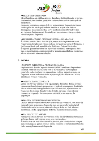  
	
  
èFREGUESIA ORIENTADA
Identificação	
  na	
  via	
  pública,	
  através	
  das	
  placas	
  de	
  identificação	
  próprias,	
  
dos	
  serviços,	
  instituições,	
  pontos	
  de	
  turismo,	
  lazer,	
  cultura	
  e	
  de	
  prática	
  	
  
desportiva.	
  	
  
Um	
  ponto	
  importante,	
  capaz	
  de	
  levar	
  as	
  pessoas	
  da	
  freguesia	
  de	
  forma	
  
mais	
  rápida	
  aos	
  locais	
  pretendidos	
  e	
  orientar	
  os	
  que	
  vêm	
  de	
  fora.	
  
Em	
  segundo	
  plano	
  esta	
  medida	
  serve	
  também	
  como	
  informativo	
  dos	
  
serviços	
  que	
  Aradas	
  possui.	
  demais	
  locais	
  importantes	
  e	
  de	
  necessária	
  
identificação	
  na	
  freguesia.	
  
	
  
èREABILITAÇÃO DO CENTRO CULTURAL DE ARADAS
É	
  a	
  última	
  medida	
  desta	
  área	
  de	
  ação,	
  mas	
  o	
  mais	
  importante	
  e	
  o	
  que	
  
requer	
  uma	
  atenção	
  mais	
  rápida	
  e	
  eficaz	
  por	
  parte	
  da	
  Junta	
  de	
  Freguesia	
  e	
  
da	
  Câmara	
  Municipal:	
  a	
  reabilitação	
  do	
  Centro	
  Cultural	
  de	
  Aradas.	
  
É	
  urgente	
  que	
  este	
  se	
  torne	
  um	
  espaço	
  de	
  excelência	
  na	
  freguesia	
  para	
  
que	
  os	
  mais	
  jovens	
  possam	
  demonstrar	
  as	
  suas	
  capacidades	
  e	
  crescer	
  nas	
  
várias	
  atividades	
  ali	
  desenvolvidas.	
  
	
  
	
  

	
  
	
  

	
  

5. AGENDA	
  
	
  
èARADAS INTERATIVA, ARADAS DINÂMICA
Implementação de uma “agenda	
  semanal	
  online”	
  no	
  sítio	
  da	
  freguesia	
  na	
  
internet,	
  onde	
  em	
  consonância	
  com	
  as	
  mais	
  diversas	
  instituições	
  é	
  
possível	
  a	
  todos	
  conhecerem	
  os	
  eventos	
  a	
  realizar	
  naquela	
  semana	
  na	
  
freguesia,	
  provocando	
  uma	
  maior	
  aproximação	
  de	
  todos	
  e	
  uma	
  maior	
  
adesão	
  aos	
  eventos	
  realizados.	
  
	
  
èAGENDA DA PROXIMIDADE
Com	
  o	
  objetivo	
  de	
  terminar	
  com	
  o	
  paradigma	
  das	
  voltas	
  de	
  rua	
  apenas	
  
nas	
  campanhas	
  eleitorais,	
  propomos	
  a	
  criação	
  de	
  uma	
  agenda	
  de	
  visita	
  às	
  
várias	
  localidades	
  da	
  freguesia	
  durante	
  cada	
  ano	
  civil,	
  aproximando	
  os	
  
fregueses	
  dos	
  locais	
  e	
  dos	
  atores	
  de	
  decisão,	
  para	
  que	
  estes	
  últimos	
  
possam	
  corresponder	
  de	
  forma	
  mais	
  satisfatória	
  aos	
  anseios	
  da	
  
população.	
  	
  
	
  
èBOLETIM	
  INFORMATIZADO	
  DA	
  FREGUESIA	
  
Criação	
  de	
  um	
  boletim	
  informativo	
  trimestral	
  ou	
  semestral,	
  com	
  o	
  que	
  de	
  
mais	
  relevante	
  se	
  passa	
  na	
  freguesia,	
  mas	
  apenas	
  em	
  formato	
  digital,	
  
diminuindo	
  assim	
  os	
  custos	
  e	
  fazendo	
  chegar	
  de	
  forma	
  fácil,	
  eficaz	
  e	
  
económica	
  a	
  toda	
  	
  a	
  população	
  e	
  de	
  forma	
  mais	
  incisiva	
  aos	
  jovens.	
  
èUM EXECUTIVO VISÍVEL
Participação	
  mais	
  ativa	
  do	
  executivo	
  da	
  junta	
  nas	
  atividades	
  dinamizadas	
  
ao	
  longo	
  do	
  ano	
  na	
  freguesia	
  pelos	
  seus	
  concidadãos.	
  	
  
É	
  importante	
  um	
  executivo	
  visível	
  às	
  pessoas,	
  que	
  se	
  represente	
  sempre	
  
que	
  possível,	
  para	
  que	
  as	
  pessoas	
  no	
  seu	
  conjunto	
  se	
  sintam	
  reconhecidas	
  
pelas	
  suas	
  ações	
  dentro	
  da	
  freguesia.	
  

VIII	
  
	
  
	
  
	
  

VIII	
  

 
