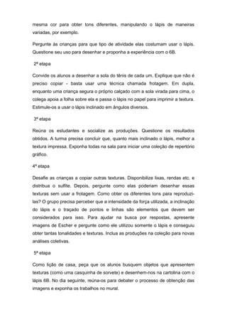 mesma cor para obter tons diferentes, manipulando o lápis de maneiras
variadas, por exemplo.
Pergunte às crianças para que tipo de atividade elas costumam usar o lápis.
Questione seu uso para desenhar e proponha a experiência com o 6B.
2ª etapa
Convide os alunos a desenhar a sola do tênis de cada um. Explique que não é
preciso copiar - basta usar uma técnica chamada frotagem. Em dupla,
enquanto uma criança segura o próprio calçado com a sola virada para cima, o
colega apoia a folha sobre ela e passa o lápis no papel para imprimir a textura.
Estimule-os a usar o lápis inclinado em ângulos diversos.
3ª etapa
Reúna os estudantes e socialize as produções. Questione os resultados
obtidos. A turma precisa concluir que, quanto mais inclinado o lápis, melhor a
textura impressa. Exponha todas na sala para iniciar uma coleção de repertório
gráfico.
4ª etapa
Desafie as crianças a copiar outras texturas. Disponibilize lixas, rendas etc. e
distribua o sulfite. Depois, pergunte como elas poderiam desenhar essas
texturas sem usar a frotagem. Como obter os diferentes tons para reproduzi-
las? O grupo precisa perceber que a intensidade da força utilizada, a inclinação
do lápis e o traçado de pontos e linhas são elementos que devem ser
considerados para isso. Para ajudar na busca por respostas, apresente
imagens de Escher e pergunte como ele utilizou somente o lápis e conseguiu
obter tantas tonalidades e texturas. Inclua as produções na coleção para novas
análises coletivas.
5ª etapa
Como lição de casa, peça que os alunos busquem objetos que apresentem
texturas (como uma casquinha de sorvete) e desenhem-nos na cartolina com o
lápis 6B. No dia seguinte, reúna-os para debater o processo de obtenção das
imagens e exponha os trabalhos no mural.
 