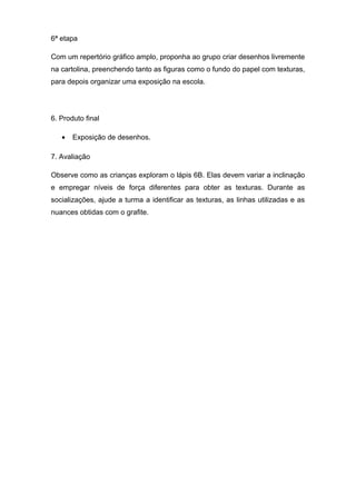 6ª etapa
Com um repertório gráfico amplo, proponha ao grupo criar desenhos livremente
na cartolina, preenchendo tanto as figuras como o fundo do papel com texturas,
para depois organizar uma exposição na escola.
6. Produto final
• Exposição de desenhos.
7. Avaliação
Observe como as crianças exploram o lápis 6B. Elas devem variar a inclinação
e empregar níveis de força diferentes para obter as texturas. Durante as
socializações, ajude a turma a identificar as texturas, as linhas utilizadas e as
nuances obtidas com o grafite.
 