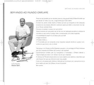 planoassessor_01_2010_v7.qxp:planoassessor   12/22/09    5:04 PM        Page 5




                                                                                                       B E M V I N D O AO M U N D O O R I F L A M E



        BEM VINDO AO MUNDO ORIFLAME

                                              Antes de mais, parabéns por ter decidido juntar-se a esta grande família Oriflame! Acredite que
                                              esta decisão vai mudar a sua vida... e seguramente para muito melhor.
                                              É através dos valores (União, Espírito e Paixão) que esta sua Companhia se tem destacado,
                                              tornando-nos uma empresa diferente e sobretudo, aquela que detém o crescimento mais rápi-
                                              do no Mundo da Venda Direta:
                                              Connosco, irá alcançar o sucesso com que sonhou!
                                              Haverá momentos em que poderá não ser fácil, mas com dedicação, persistência e ambição de
                                              concretizar os seus sonhos, irá atingir metas e compensações nunca antes imaginadas:
                                              • A possibilidade de dispôr de uma Viatura para uso total!
                                              • Viagens de Sonho!
                                              • Produtos Grátis e...;
                                              • 17 Comissões por ano (cumpridos certos requisitos), bastando decidir-se a apostar numa
                                              carreira em que já nem o céu é o limite!


                                              Tudo, graças a um Produto de Alta Qualidade associado a uma estratégia de Preços Acessíveis
                                              para que a expansão da Oriflame seja contínua e até imparável!
                                              Caracterizando-se também pela sua transparência e honestidade, a Oriflame defende a
                                              “Oportunidade para todos” e em retribuir mais do que o esperado.
                                              A Liderança do Mercado sempre esteve nos nossos objetivos, pois sabemos a importância que
                                              cada Assessor tem para que reforcemos esta nossa posição.
                                              Conte com uma equipa jovem, dinâmica e dedicada, que vive sempre com o pensamento de vos

         Carlos Abrantes                      servir melhor, pois para nós Oriflame, só assim faz sentido!
         Director Geral                       Bom sucesso,




                                                                                                                                                 5
 