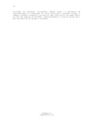 10
retiradas da atmosfera circundante. Apesar disso, o sentimento de
individualidade é comunicado às novas partículas, conforme entram, e
também a essência elemental incluída em cada corpo astral de homem sente-
se como uma espécie de entidade, indubitavelmente, e atua de acordo com o
que considera de seu próprio interesse.
pG9@gmx.net
cadppus@yahoo.com
 