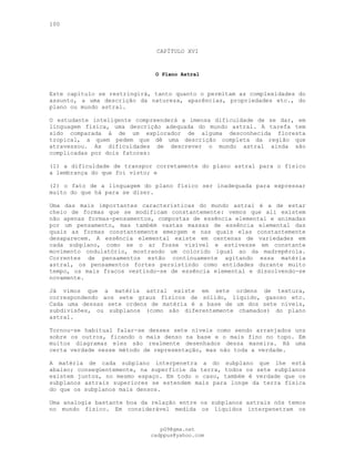 100
CAPÍTULO XVI
O Plano Astral
Este capítulo se restringirá, tanto quanto o permitam as complexidades do
assunto, a uma descrição da natureza, aparências, propriedades etc., do
plano ou mundo astral.
O estudante inteligente compreenderá a imensa dificuldade de se dar, em
linguagem física, uma descrição adequada do mundo astral. A tarefa tem
sido comparada à de um explorador de alguma desconhecida floresta
tropical, a quem pedem que dê uma descrição completa da região que
atravessou. As dificuldades de descrever o mundo astral ainda são
complicadas por dois fatores:
(l) a dificuldade de transpor corretamente do plano astral para o físico
a lembrança do que foi visto; e
(2) o fato de a linguagem do plano físico ser inadequada para expressar
muito do que há para se dizer.
Uma das mais importantes características do mundo astral é a de estar
cheio de formas que se modificam constantemente: vemos que ali existem
não apenas formas-pensamentos, compostas de essência elemental e animadas
por um pensamento, mas também vastas massas de essência elemental das
quais as formas constantemente emergem e nas quais elas constantemente
desaparecem. A essência elemental existe em centenas de variedades em
cada subplano, como se o ar fosse visível e estivesse em constante
movimento ondulatório, mostrando um colorido igual ao da madrepérola.
Correntes de pensamentos estão continuamente agitando essa matéria
astral, os pensamentos fortes persistindo como entidades durante muito
tempo, os mais fracos vestindo-se de essência elemental e dissolvendo-se
novamente.
Já vimos que a matéria astral existe em sete ordens de textura,
correspondendo aos sete graus físicos de sólido, líquido, gasoso etc.
Cada uma dessas sete ordens de matéria é a base de um dos sete níveis,
subdivisões, ou subplanos (como são diferentemente chamados) do plano
astral.
Tornou-se habitual falar-se desses sete níveis como sendo arranjados uns
sobre os outros, ficando o mais denso na base e o mais fino no topo. Em
muitos diagramas eles são realmente desenhados dessa maneira. Há uma
certa verdade nesse método de representação, mas não toda a verdade.
A matéria de cada subplano interpenetra a do subplano que lhe está
abaixo; conseqüentemente, na superfície da terra, todos os sete subplanos
existem juntos, no mesmo espaço. Em todo o caso, também é verdade que os
subplanos astrais superiores se estendem mais para longe da terra física
do que os subplanos mais densos.
Uma analogia bastante boa da relação entre os subplanos astrais nós temos
no mundo físico. Em considerável medida os líquidos interpenetram os
pG9@gmx.net
cadppus@yahoo.com
 