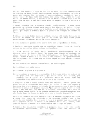 101
sólidos. Por exemplo, a água se infiltra no solo, os gases interpenetram
os líquidos (a água contém, habitualmente, volume considerável de ar), e
assim por diante. Não obstante, é substancialmente verdadeiro que o
volume maior de água está nos mares, nos rios, etc., acima da terra
sólida. Da mesma maneira, o volume maior da matéria gasosa fica acima da
superfície da água, e vai muito mais além, no espaço, do que o sólido e o
líquido.
O mesmo acontece com a matéria astral. Positivamente, a mais densa
agregação de matéria astral está dentro dos limites da esfera física.
Nessa conexão devemos notar que a matéria astral obedece às mesmas leis
gerais que regem a matéria física e gravita em direção do centro da
terra.
O sétimo, ou mais baixo subplano astral, penetra até certa distância no
interior da terra, de forma que as entidades que nele vivem podem
encontrar-se, realmente, dentro da crosta terrestre.
O sexto subplano é parcialmente coincidente com a superfície da terra.
O terceiro subplano, aquele que os espíritas chamam "Terra de Verão",
estende-se por muitas milhas acima, na atmosfera.
O limite externo do mundo astral estende-se aproximadamente até a
distante média da órbita lunar, de forma que, quando do perigeu, os
planos astrais da terra e da lua habitualmente se tocam, mas não no
apogeu. (Nota: A Terra e a Lua estão a uma distância de aproximadamente
240 000 milhas.) Daí o nome que os gregos davam ao plano astral: o mundo
sublunar.
As sete subdivisões entram, naturalmente, em três grupos:
(a) a sétima, ou a mais baixa;
(b) a sexta, a quinta e a quarta; e
(c) a terceira, a segunda e a primeira. A diferença entre os membros de
um grupo pode ser comparada à que existe entre dois sólidos, por
exemplo, aço e areia, e a diferença entre os grupos pode ser
comparada à que existe entre um sólido e um líquido.
O subplano 7 tem o mundo físico como seu ambiente, embora apenas uma
visão parcial e distorcida dele possa ser vista, já que tudo quanto é
luminoso, bom e belo parece invisível. Há quatrocentos anos o escriba Ani
descreveu-o assim, num papiro egípcio: "Que tipo de lugar é esse ao qual
cheguei? Não tem água, não tem ar, é profundo, insondável, mais negro do
que a mais negra noite, e os homens perambulam, desamparadamente, por
ele. Neste lugar um homem não pode viver com o coração tranqüilo".
Para o ser infeliz que está naquele nível, é verdade realmente que "toda
a terra está cheia de escuridão e de moradias cruéis", mas é uma
escuridão que irradia dele próprio e leva-o a passar sua existência em
noite perpétua de mal e horror — um inferno muito real, embora, como
todos os outros infernos, seja inteiramente uma criação do homem.
A maioria dos estudantes considera a pesquisa nessa seção como tarefa
extremamente desagradável, pois ali parece haver uma sensação de
pG9@gmx.net
cadppus@yahoo.com
 