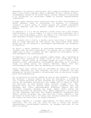 102
densidade e de grosseiro materialismo, que é indescritivelmente repulsiva
para o corpo astral liberado, dando a impressão de que o caminho é feito,
forçadamente, através de um fluido negro, viscoso, enquanto os habitantes
e as influências ali encontrados também se mostram inexcedivelmente
indesejáveis.
O homem comum, decente, pouco encontraria para se deter provavelmente no
sétimo subplano, sendo os alcoólatras, os sensuais, os criminosos
violentos e outros assim, as únicas pessoas que acordam normalmente
naquele subplano, pois são aquelas tomadas de desejos grosseiros e
brutais.
Os subplanos 6, 5 e 4 têm por ambiente o mundo físico com o qual estamos
familiarizados. A vida no número 6 é como a vida física habitual, com o
corpo e suas necessidades a menos. Os números 5 e 4 são menos materiais e
mais afastados do mundo inferior e seus interesses.
Como acontece com o físico, a matéria astral mais densa é densa demais
para as formas habituais da vida astral, mas nesse mundo moram outras
formas que lhe são próprias e inteiramente desconhecidas dos estudantes
da superfície.
No quinto e quarto subplanos as associações meramente terrenas vão-se
tornando cada vez menos importantes e as pessoas que ali estão tendem,
sempre mais e mais, a modelar seu meio ambiente em concordância com os
seus pensamentos mais persistentes.
Os subplanos 3, 2 e l, embora ocupando o mesmo espaço, dão a impressão de
estarem muito distantes do mundo físico e, por conseguinte, menos
materiais. Nesses níveis as entidades perdem de vista a terra e seus
assuntos. Ficam, habitualmente, profundamente absorvidas em si mesmas e
criam, em grande parte, seu próprio ambiente, embora este seja
suficientemente objetivo para ser percebido por outras entidades.
Assim, estão pouco alertas para as realidades do plano, mas vivem em
cidades imaginadas por elas próprias, em parte criando-as com seus
pensamentos, em parte herdando e acrescentando algo às estruturas criadas
pelos seus predecessores.
Ali se encontram as felizes regiões de caça do Pele Vermelha, o Valhalla
dos nórdicos, o paraíso repleto de huris dos muçulmanos, a entrada de
ouro e pedras preciosas da Nova Jerusalém dos cristãos, o céu cheio de
escolas do reformador materialista. Ali também está a "Terra de Verão"
dos espíritas, na qual existem casas, escolas, cidades etc., que,
bastante reais como se mostram nessa ocasião, tornam-se, para uma
percepção mais clara, deploravelmente diferentes daquilo que seus
deleitados criadores imaginam que sejam. Apesar disso, muitas das
criações mostram-se de uma beleza real, embora temporária, e um visitante
que não conhecesse nada mais alto poderia perambular alegremente pelo
cenário natural arranjado, que, seja como for, é muito superior a tudo
que existe no mundo físico. Ou talvez esse visitante preferisse construir
seu cenário de acordo com a sua própria fantasia.
O segundo subplano é a morada, especialmente, do beato egoísta e nada
espiritual. Ali ele usa sua coroa de ouro e cultua sua própria
representação, grosseiramente material, da deidade particular de seu
país, na ocasião.
pG9@gmx.net
cadppus@yahoo.com
 