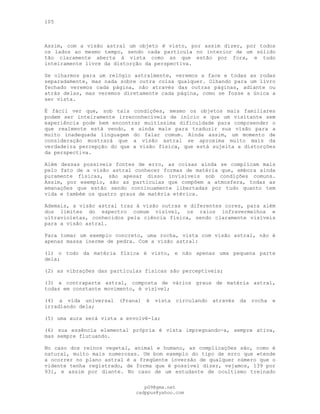 105
Assim, com a visão astral um objeto é visto, por assim dizer, por todos
os lados ao mesmo tempo, sendo cada partícula no interior de um sólido
tão claramente aberta à vista como as que estão por fora, e tudo
inteiramente livre da distorção da perspectiva.
Se olharmos para um relógio astralmente, veremos a face e todas as rodas
separadamente, mas nada sobre outra coisa qualquer. Olhando para um livro
fechado veremos cada página, não através das outras páginas, adiante ou
atrás delas, mas veremos diretamente cada página, como se fosse a única a
ser vista.
É fácil ver que, sob tais condições, mesmo os objetos mais familiares
podem ser inteiramente irreconhecíveis de início e que um visitante sem
experiência pode bem encontrar muitíssima dificuldade para compreender o
que realmente está vendo, e ainda mais para traduzir sua visão para a
muito inadequada linguagem do falar comum. Ainda assim, um momento de
consideração mostrará que a visão astral se aproxima muito mais da
verdadeira percepção do que a visão física, que está sujeita a distorções
da perspectiva.
Além dessas possíveis fontes de erro, as coisas ainda se complicam mais
pelo fato de a visão astral conhecer formas de matéria que, embora ainda
puramente físicas, são apesar disso invisíveis sob condições comuns.
Assim, por exemplo, são as partículas que compõem a atmosfera, todas as
emanações que estão sendo continuamente libertadas por tudo quanto tem
vida e também os quatro graus de matéria etérica.
Ademais, a visão astral traz à visão outras e diferentes cores, para além
dos limites do espectro comum visível, os raios infravermelhos e
ultravioletas, conhecidos pela ciência física, sendo claramente visíveis
para a visão astral.
Para tomar um exemplo concreto, uma rocha, vista com visão astral, não é
apenas massa inerme de pedra. Com a visão astral:
(l) o todo da matéria física é visto, e não apenas uma pequena parte
dela;
(2) as vibrações das partículas físicas são perceptíveis;
(3) a contraparte astral, composta de vários graus de matéria astral,
todas em constante movimento, é visível;
(4) a vida universal (Prana) é vista circulando através da rocha e
irradiando dela;
(5) uma aura será vista a envolvê-la;
(6) sua essência elemental própria é vista impregnando-a, sempre ativa,
mas sempre flutuando.
No caso dos reinos vegetal, animal e humano, as complicações são, como é
natural, muito mais numerosas. Um bom exemplo do tipo de erro que «tende
a ocorrer no plano astral é a freqüente inversão de qualquer número que o
vidente tenha registrado, de forma que é possível dizer, vejamos, 139 por
931, e assim por diante. No caso de um estudante de ocultismo treinado
pG9@gmx.net
cadppus@yahoo.com
 