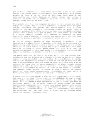 106
por um Mestre competente, tal erro seria impossível, a não ser que fosse
devido a uma grande pressa ou negligência, pois esse aluno tem de passar
através de longo e variado curso de instruções nessa arte de ver
corretamente. Um vidente treinado em tempo adquire uma certeza e
confiança no trato com os fenômenos do plano astral, que excedem a
qualquer coisa possível na vida física.
É um grande erro falar com desprezo do plano astral e pensar que ele é
indigno de atenção. Seria natural e certamente, bastante desastroso para
qualquer estudante negligenciar seu desenvolvimento maior e ficar
satisfeito com ter atingido a consciência astral. Em alguns casos é
realmente possível desenvolver primeiro as mais altas faculdades mentais,
ultrapassando o plano astral por um tempo, por assim dizer. Mas esse não
é o método habitual adotado pelos Mestres da Sabedoria com seus
discípulos. Para a maioria, o progresso aos saltos não é possível. Será
necessário, portanto, proceder vagarosamente, passo por passo.
Na Voz do Silêncio fala-se em três vestíbulos. O primeiro, o da
ignorância, é o plano físico; o segundo, o Vestíbulo do Aprendizado, é o
plano astral, assim chamado porque a abertura dos Chakras astrais revela
tanto mais do que é visível no plano físico que o homem sente estar mais
perto da realidade da coisa; ainda assim, ali ainda é um lugar de
aprendizado probatório. Mais real ainda é o conhecimento preciso que ele
adquire no Vestíbulo da Sabedoria, que é o plano mental.
Uma parte importante do cenário do plano astral consiste daquilo que,
erradamente mas com freqüência, é chamado Registros da Luz Astral. Esses
registros (que, na verdade, são uma espécie de materialização da memória
divina — uma representação fotográfica viva de tudo que já aconteceu) são
real e permanentemente impressos sobre um nível muito mais alto e só se
refletem de forma mais ou menos espasmódica no plano astral. Assim,
alguém cujo poder de visão não vai além disso só poderá obter quadros
ocasionais e desconexos do passado, em lugar de uma narrativa coerente.
Sem embargo, esses quadros refletidos de toda a espécie de eventos
pretéritos estão sendo constantemente reproduzidos no mundo astral e
formam parte importante daquilo que ali rodeia o investigador.
A comunicação no plano astral é limitada pelo conhecimento da entidade,
tal como o é no mundo físico. Quem tem possibilidade de usar o corpo
mental pode comunicar seus pensamentos às entidades humanas que ali
estão, mais facilmente e mais rapidamente do que na terra, por meio de
impressões mentais. Os moradores comuns do mundo astral não estão
habitualmente capacitados para exercer esse poder. Parecem restringidos
por limitações similares àquelas que prevalecem na terra, embora talvez
menos rígidas. Conseqüentemente (tal como foi anteriormente mencionado)
são encontrados ali, tal como aqui, em grupos que se reuniram pelas
simpatias, crenças e linguagem comum.
pG9@gmx.net
cadppus@yahoo.com
 