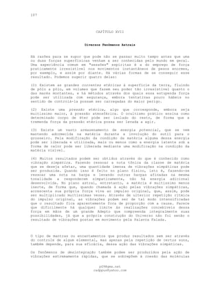 107
CAPÍTULO XVII
Diversos Fenômenos Astrais
Há razões para se supor que pode não se passar muito tempo antes que uma
ou duas forças superfísicas venham a ser conhecidas pelo mundo em geral.
Uma experiência comum em "sessões" espíritas é a do emprego de força
praticamente irresistível nos movimentos instantâneos de pesos enormes,
por exemplo, e assim por diante. Há várias formas de se conseguir esse
resultado. Podemos sugerir quatro delas:
(1) Existem as grandes correntes etéricas à superfície da terra, fluindo
de pólo a pólo, em volumes que fazem seu poder tão irresistível quanto o
das marés montantes, e há métodos através dos quais essa estupenda força
pode ser utilizada com segurança, embora tentativas pouco hábeis no
sentido de controlá-la possam ser carregadas do maior perigo.
(2) Existe uma pressão etérica, algo que corresponde, embora seja
muitíssimo maior, à pressão atmosférica. O ocultismo prático ensina como
determinado corpo de éter pode ser isolado do resto, de forma que a
tremenda força da pressão etérica possa ser levada a agir.
(3) Existe um vasto armazenamento de energia potencial, que se vem
mantendo adormecida na matéria durante a involução do sutil para o
grosseiro. Pela modificação da condição da matéria alguma dessa energia
pode ser liberada e utilizada, mais ou menos como a energia latente sob a
forma de calor pode ser liberada mediante uma modificação na condição da
matéria visível.
(4) Muitos resultados podem ser obtidos através do que é conhecido como
vibração simpática. Fazendo ressoar a nota tônica da classe de matéria
que se deseja afetar, uma quantidade imensa de vibrações simpáticas pode
ser produzida. Quando isso é feito no plano físico, isto é, fazendo-se
ressoar uma nota na harpa e levando outras harpas afinadas na mesma
tonalidade a responderem simpaticamente, não há energia adicional
desenvolvida. No plano astral, entretanto, a matéria é muitíssimo menos
inerte, de forma que, quando chamada à ação pelas vibrações simpáticas,
acrescenta sua própria força viva ao impulso original, que, assim, pode
ser multiplicado muitíssimas vezes. Através de ulterior repetição rítmica
do impulso original, as vibrações podem ser de tal modo intensificadas
que o resultado fica aparentemente fora de proporção com a causa. Parece
que dificilmente há qualquer limite às realizações concebíveis dessa
força em mãos de um grande Adepto que compreenda integralmente suas
possibilidades, já que a própria construção do Universo não foi senão o
resultado de vibrações postas em movimento pela Palavra Falada.
O tipo de mantras ou encantamentos que produz resultados sem ser através
do controle de algum elemental, mas apenas pela repetição de certos sons,
também depende, para sua eficácia, dessa ação das vibrações simpáticas.
Os fenômenos de desintegração também podem ser produzidos pela ação de
vibrações extremamente rápidas, que se sobrepõem à coesão das moléculas
pG9@gmx.net
cadppus@yahoo.com
 