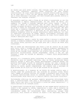 108
do objeto que está sendo tratado. Uma vibração ainda mais alta, de um
tipo algo diferente, separará essas moléculas em seus átomos
constituintes. Um corpo assim reduzido à condição etérica pode ser movido
de um lugar para o outro com uma rapidez muito grande. E, no momento em
que a força exercida é retirada, ele será forçado pela pressão etérica a
reassumir sua condição original.
É necessário explicar como a forma de um objeto é preservada ao ser ele
desintegrado e depois rematerializado. Se uma chave de metal, por
exemplo, for levada à condição vaporosa pelo calor, quando o calor é
retirado o metal se solidificará, mas em lugar de termos uma chave
teremos um pedaço de metal. Isso acontece porque a essência elemental que
dá forma à chave foi dissipada pela alteração na sua condição. Não quer
dizer que a essência elemental possa ser afetada pelo calor, mas que,
quando seu corpo temporário é destruído em sua qualidade de sólido, a
essência elemental volta ao grande reservatório dessa essência, tal como
os superiores princípios do homem, embora inteiramente intocados pelo
frio ou pelo calor, ainda assim são expulsos do corpo físico quando este
último é destruído pelo fogo.
Conseqüentemente, quando o metal da chave esfria e retorna à condição de
sólido, a essência elemental "terra" que volta para ela não é a mesma que
ali estava antes, portanto não há razão para que o feitio da chave seja
conservado.
Mas um homem que desintegrasse uma chave a fim de levá-la de um lugar
para outro, teria o cuidado de manter a essência elemental exatamente na
mesma forma até que a transferência se completasse e, então, quando a
força de sua vontade fosse removida, ela aluaria como um molde no qual as
partículas solidificantes seriam reagregadas. Assim, a não ser que
falhasse o poder da vontade do operador, o formato seria perfeitamente
preservado.
Aportes, ou o transporte quase instantâneo de objetos que estão a grande
distância, para as sessões espíritas, são, às vezes, produzidos dessa
maneira, porque é óbvio que, quando desintegrados, poderiam passar com
perfeita facilidade através de substância sólida, tal como a parede de
uma casa ou o lado de uma caixa fechada. A passagem da matéria através da
matéria é, assim, quando compreendida, tão simples como a passagem da
água através de um crivo ou a de um gás através de um líquido.
A materialização, ou a mudança de um objeto do estado etérico para o
sólido, pode ser produzida por uma inversão do processo acima. Nesse
caso, também um esforço contínuo da vontade é necessário para evitar que
a matéria materializada recaia na condição etérica. Os vários tipos de
materialização serão descritos no capítulo XXVIII, Auxiliares Invisíveis.
Perturbações elétricas de qualquer espécie apresentam dificuldade tanto
para a materialização como para a desintegração, presumivelmente pelo
mesmo motivo que leva a luz brilhante a torná-las quase impossíveis — o
efeito destrutivo da vibração forte.
A reduplicação é produzida pela formação de uma imagem mental perfeita do
objeto a ser copiado e, então, seguindo-se a isso, vem a colheita da
necessária matéria astral e física para o molde. O fenômeno requer
considerável poder de concentração para realizar-se, porque cada
partícula, seja interna ou externa do objeto a ser duplicado, deve ser
pG9@gmx.net
cadppus@yahoo.com
 