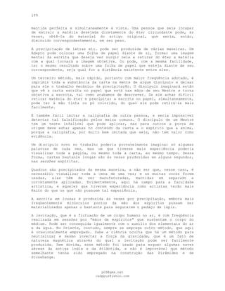109
mantida perfeita e simultaneamente à vista. Uma pessoa que seja incapaz
de extrair a matéria desejada diretamente do éter circundante pode, às
vezes, obtê-la do material do artigo original, que seria, então,
diminuído correspondentemente, em seu peso.
A precipitação de letras etc. pode ser produzida de várias maneiras. Um
Adepto pode colocar uma folha de papel diante de si, formar uma imagem
mental da escrita que deseja ver surgir nele e retirar do éter a matéria
com a qual tornará a imagem objetiva. Ou pode, com a mesma facilidade,
ter o mesmo resultado sobre uma folha de papel que esteja diante de seu
correspondente, seja qual for a distância existente entre eles.
Um terceiro método, mais rápido, portanto com maior freqüência adotado, é
imprimir toda a substância da carta na mente de algum discípulo e deixar
para ele o trabalho mecânico da precipitação. O discípulo imaginará então
que vê a carta escrita no papel que está nas mãos de seu Mestre e torna
objetiva a escrita, tal como acabamos de descrever. Se ele achar difícil
retirar matéria do éter e precipitar a escrita no papel, simultaneamente,
pode ter à mão tinta ou pó colorido, do qual ele pode retirá-la mais
facilmente.
É também fácil imitar a caligrafia de outra pessoa, e seria impossível
detectar tal falsificação pelos meios comuns. O discípulo de um Mestre
tem um teste infalível que pode aplicar, mas para outros a prova de
origem deve estar apenas no conteúdo da carta e o espírito que a anima,
porque a caligrafia, por muito bem imitada que seja, não tem valor como
evidência.
Um discípulo novo no trabalho poderia provavelmente imaginar só algumas
palavras de cada vez, mas um que tivesse mais experiência poderia
visualizar toda a página, ou mesmo toda a carta, ao mesmo tempo. Dessa
forma, cartas bastante longas são às vezes produzidas em alguns segundos,
nas sessões espíritas.
Quadros são precipitados da mesma maneira, a não ser que, nesse caso, é
necessário visualizar toda a cena de uma vez; e se muitas cores forem
usadas, elas têm de ser manufaturadas, mantidas em separado e
corretamente aplicadas. Evidentemente, aqui há campo para a faculdade
artística, e aqueles que tiverem experiência como artistas terão mais
êxito do que os que não possuem tal experiência.
A escrita em lousas é produzida às vezes por precipitação, embora mais
freqüentemente minúsculos pontos da mão dos espíritos possam ser
materializados apenas o bastante para segurarem o pedaço de lápis.
A levitação, que é a flutuação de um corpo humano no ar, é com freqüência
realizada em sessões por "mãos de espíritos" que sustentam o corpo do
médium. Pode ser conseguida igualmente com o auxílio dos elementais do ar
e da água. No Oriente, contudo, sempre se emprega outro método, que aqui
é ocasionalmente empregado. Sabe a ciência oculta que há um método para
neutralizar e mesmo inverter a força da gravidade, que é um fato de
natureza magnética através do qual a levitação pode ser facilmente
produzida. Sem dúvida, esse método foi usado para erguer algumas naves
aéreas da antiga índia e da Atlântida, e não é improvável que método
semelhante tenha sido empregado na construção das Pirâmides e de
Stonehenge.
pG9@gmx.net
cadppus@yahoo.com
 