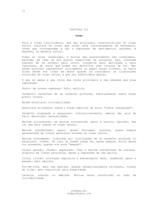 11
CAPÍTULO III
Cores
---
Para a visão clarividente, uma das principais características do corpo
astral consiste em cores que estão nele constantemente em movimento,
cores que correspondem e são a expressão de sentimentos, paixões, e
emoções, na matéria astral.
Todas as cores conhecidas, e muitas que presentemente não conhecemos,
existem, em cada um dos planos superiores da natureza, mas, conforme
subimos de um estágio para outro, tornam-se mais delicadas e mais
luminosas, de sorte que podem ser descritas como oitavas de cor. Não
sendo possível representar fisicamente no papel essas oitavas, os fatos
acima devem ser tidos em mente quando se considerar as ilustrações
coloridas do corpo astral a que nos referiremos abaixo.
O que se segue é uma lista das cores principais e das emoções que elas
expressam:
Preto: em nuvens espessas: ódio, malícia.
Vermelho: centelhas de um vermelho profundo, habitualmente sobre fundo
preto: cólera.
Nuvem escarlate: irritabilidade.
Escarlate brilhante: sobre o fundo habitual da aura: "nobre indignação".
Vermelho acobreado e sanguíneo: indiscutivelmente, embora não seja de
fácil descrição: sensualidade.
Marrom acinzentado: um marrom acinzentado opaco e escuro: egoísmo, uma
cor das mais comuns no corpo astral.
Marrom avermelhado: opaco, quase ferrugem: avareza, quase sempre
apresentada em listas paralelas através do corpo astral.
Marrom esverdeado: iluminado por cintilações de um vermelho profundo ou
escarlate: ciúmes. No caso do homem comum há, quase sempre, muita dessa
cor presente, quando ele está "amando".
Cinza: pesado, chumbo: depressão. Como o marrom avermelhado da avareza,
disposto em linhas paralelas, dando a impressão de uma gaiola.
Cinza, lívido: coloração repulsiva e assustadora: medo. Carmesim: opaco e
pesado: amor egoísta.
Cor-de-rosa. amor sem egoísmo. Quando excepcionalmente brilhante, tocado
de lilás: amor espiritual pela humanidade.
Laranja: orgulho ou ambição. Muitas vezes encontrado ao lado da
irritabilidade.
pG9@gmx.net
cadppus@yahoo.com
 