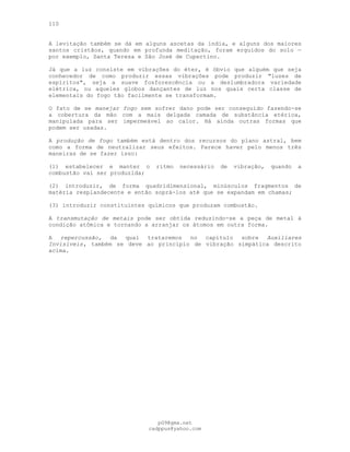 110
A levitação também se dá em alguns ascetas da índia, e alguns dos maiores
santos cristãos, quando em profunda meditação, foram erguidos do solo —
por exemplo, Santa Teresa e São José de Cupertino.
Já que a luz consiste em vibrações do éter, é óbvio que alguém que seja
conhecedor de como produzir essas vibrações pode produzir "luzes de
espíritos", seja a suave fosforescência ou a deslumbradora variedade
elétrica, ou aqueles globos dançantes de luz nos quais certa classe de
elementais do fogo tão facilmente se transformam.
O fato de se manejar fogo sem sofrer dano pode ser conseguido fazendo-se
a cobertura da mão com a mais delgada camada de substância etérica,
manipulada para ser impermeável ao calor. Há ainda outras formas que
podem ser usadas.
A produção de fogo também está dentro dos recursos do plano astral, bem
como a forma de neutralizar seus efeitos. Parece haver pelo menos três
maneiras de se fazer isso:
(l) estabelecer e manter o ritmo necessário de vibração, quando a
combustão vai ser produzida;
(2) introduzir, de forma quadridimensional, minúsculos fragmentos de
matéria resplandecente e então soprá-los até que se expandam em chamas;
(3) introduzir constituintes químicos que produzam combustão.
A transmutação de metais pode ser obtida reduzindo-se a peça de metal à
condição atômica e tornando a arranjar os átomos em outra forma.
A repercussão, da qual trataremos no capítulo sobre Auxiliares
Invisíveis, também se deve ao princípio de vibração simpática descrito
acima.
pG9@gmx.net
cadppus@yahoo.com
 