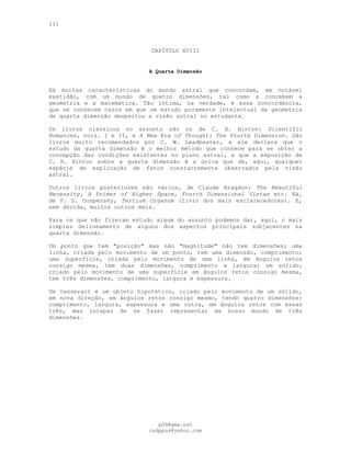 111
CAPÍTULO XVIII
A Quarta Dimensão
Há muitas características do mundo astral que concordam, em notável
exatidão, com um mundo de quatro dimensões, tal como a concebem a
geometria e a matemática. Tão íntima, na verdade, é essa concordância,
que se conhecem casos em que um estudo puramente intelectual da geometria
da quarta dimensão despertou a visão astral no estudante.
Os livros clássicos no assunto são os de C. H. Hinton: Scientific
Romances, vols. I e II, e A New Era of Thought: The Fourtb Dimension. São
livros muito recomendados por C. W. Leadbeater, e ele declara que o
estudo da quarta dimensão é o melhor método que conhece para se obter a
concepção das condições existentes no plano astral, e que a exposição de
C. H. Hinton sobre a quarta dimensão é a única que dá, aqui, qualquer
espécie de explicação de fatos constantemente observados pela visão
astral.
Outros livros posteriores são vários, de Claude Bragdon: The Beautiful
Necessity, A Primer of Higher Space, Fourth Dimensional Vistas etc. Há,
de P. D. Ouspensky, Tertium Organum (livro dos mais esclarecedores). E,
sem dúvida, muitos outros mais.
Para os que não fizeram estudo algum do assunto podemos dar, aqui, o mais
simples delineamento de alguns dos aspectos principais subjacentes na
quarta dimensão.
Um ponto que tem "posição" mas não "magnitude" não tem dimensões; uma
linha, criada pelo movimento de um ponto, tem uma dimensão, comprimento;
uma superfície, criada pelo movimento de uma linha, em ângulos retos
consigo mesma, tem duas dimensões, comprimento e largura; um sólido,
criado pelo movimento de uma superfície em ângulos retos consigo mesma,
tem três dimensões, comprimento, largura e espessura.
Um tesseract é um objeto hipotético, criado pelo movimento de um sólido,
em nova direção, em ângulos retos consigo mesmo, tendo quatro dimensões:
comprimento, largura, espessura e uma outra, em ângulos retos com essas
três, mas incapaz de se fazer representar em nosso mundo de três
dimensões.
pG9@gmx.net
cadppus@yahoo.com
 