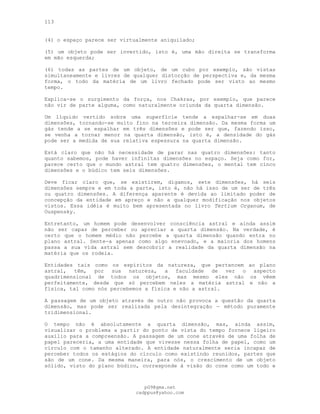 113
(4) o espaço parece ser virtualmente aniquilado;
(5) um objeto pode ser invertido, isto é, uma mão direita se transforma
em mão esquerda;
(6) todas as partes de um objeto, de um cubo por exemplo, são vistas
simultaneamente e livres de qualquer distorção de perspectiva e, da mesma
forma, o todo da matéria de um livro fechado pode ser visto ao mesmo
tempo.
Explica-se o surgimento da força, nos Chakras, por exemplo, que parece
não vir de parte alguma, como naturalmente oriunda da quarta dimensão.
Um líquido vertido sobre uma superfície tende a espalhar-se em duas
dimensões, tornando-se muito fino na terceira dimensão. Da mesma forma um
gás tende a se espalhar em três dimensões e pode ser que, fazendo isso,
se venha a tornar menor na quarta dimensão, isto é, a densidade do gás
pode ser a medida de sua relativa espessura na quarta dimensão.
Está claro que não há necessidade de parar nas quatro dimensões: tanto
quanto sabemos, pode haver infinitas dimensões no espaço. Seja como for,
parece certo que o mundo astral tem quatro dimensões, o mental tem cinco
dimensões e o búdico tem seis dimensões.
Deve ficar claro que, se existirem, digamos, sete dimensões, há seis
dimensões sempre e em toda a parte, isto é, não há isso de um ser de três
ou quatro dimensões. A diferença aparente é devida ao limitado poder de
concepção da entidade em apreço e não a qualquer modificação nos objetos
vistos. Essa idéia é muito bem apresentada no livro Tertium Organum, de
Ouspensky.
Entretanto, um homem pode desenvolver consciência astral e ainda assim
não ser capaz de perceber ou apreciar a quarta dimensão. Na verdade, é
certo que o homem médio não percebe a quarta dimensão quando entra no
plano astral. Sente-a apenas como algo enevoado, e a maioria dos homens
passa a sua vida astral sem descobrir a realidade da quarta dimensão na
matéria que os rodeia.
Entidades tais como os espíritos da natureza, que pertencem ao plano
astral, têm, por sua natureza, a faculdade de ver o aspecto
quadrimensional de todos os objetos, mas mesmo eles não os vêem
perfeitamente, desde que só percebem neles a matéria astral e não a
física, tal como nós percebemos a física e não a astral.
A passagem de um objeto através de outro não provoca a questão da quarta
dimensão, mas pode ser realizada pela desintegração — método puramente
tridimensional.
O tempo não é absolutamente a quarta dimensão, mas, ainda assim,
visualizar o problema a partir do ponto de vista do tempo fornece ligeiro
auxílio para a compreensão. A passagem de um cone através de uma folha de
papel pareceria, a uma entidade que vivesse nessa folha de papel, como um
círculo com o tamanho alterado. A entidade naturalmente seria incapaz de
perceber todos os estágios do círculo como existindo reunidos, partes que
são de um cone. Da mesma maneira, para nós, o crescimento de um objeto
sólido, visto do plano búdico, corresponde à visão do cone como um todo e
pG9@gmx.net
cadppus@yahoo.com
 