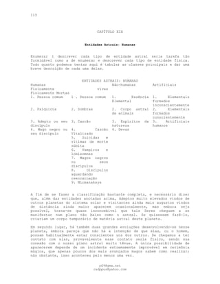 115
CAPÍTULO XIX
Entidades Astrais: Humanas
Enumerar t descrever cada tipo de entidade astral seria tarefa tão
formidável como a de enumerar e descrever cada tipo de entidade física.
Tudo quanto podemos tentar aqui é tabular as classes principais e dar uma
breve descrição de cada uma delas.
ENTIDADES ASTRAIS: HUMANAS
Humanas Não-humanas Artificiais
Fisicamente vivas
Fisicamente Mortas
1. Pessoa comum 1 . Pessoa comum 1. Essência
Elemental
1. Elementais
formados
inconscientemente
2. Psíquicos 2. Sombras 2. Corpo astral
de animais
2. Elementais
formados
conscientemente
3. Adepto ou seu
discípulo
3. Cascão 3. Espíritos da
natureza
3. Artificiais
humanos
4. Mago negro ou
seu discípulo
4. Cascão
Vitalizado
4. Devas
5. Suicidas e
vítimas de morte
súbita
6. Vampiros e
lobisomnes
7. Magos negros
ou seus
discípulos
8. Discípulos
aguardando
reencarnação
9. Nirmanakaya
A fim de se fazer a classificação bastante completa, e necessário dizer
que, além das entidades anotadas acima, Adeptos muito elevados vindos de
outros planetas do sistema solar e visitantes ainda mais augustos vindos
de distância ainda maior aparecem ocasionalmente, mas embora seja
possível, torna-se quase inconcebível que tais Seres cheguem a se
manifestar num plano tão baixo como o astral. Se quisessem fazê-lo,
criariam um corpo temporário de matéria astral deste planeta.
Em segundo lugar, há também duas grandes evoluções desenvolvendo-se nesse
planeta, embora pareça que não há a intenção de que elas, ou o homem,
possam habitualmente estar conscientes uns dos outros. Se chegamos a ter
contato com elas, provavelmente esse contato seria físico, sendo sua
conexão com o nosso plano astral muito tênue. A única possibilidade de
aparecerem depende de um incidente extremamente improvável em cerimônia
mágica, que apenas poucos dos mais avançados magos sabem como realizar;
não obstante, isso aconteceu pelo menos uma vez.
pG9@gmx.net
cadppus@yahoo.com
 