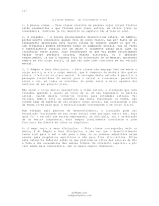 117
A Classe Humana: (a) Fisicamente vivos
1. A pessoa comum. — Essa classe consiste em pessoas cujos corpos físicos
estão adormecidos e que flutuam pelo plano astral, em vários graus de
consciência, conforme já foi descrito no capítulo IX, A Vida no sono.
2. O psíquico. — A pessoa psiquicamente desenvolvida estará, de hábito,
perfeitamente consciente quando fora do corpo físico, mas por falta de um
treinamento apropriado será talvez vítima de enganos quanto ao que vê.
Com freqüência poderá percorrer todos os subplanos astrais, mas às vezes
é especialmente atraída por um deles e raramente passa para além da
influência desse plano. Suas recordações do que viu podem naturalmente
variar entre perfeita nitidez, máxima distorção, ou o absoluto
esquecimento. Já que a supomos fora da orientação de um Mestre, aparecerá
sempre em seu corpo astral, já que não sabe como funcionar em seu veículo
mental.
3. O Adepto e Seus discípulos. — Esta classe não emprega habitualmente o
corpo astral, e sim o corpo mental, que é composto da matéria dos quatro
níveis inferiores do plano mental. A vantagem deste veículo é permitir a
passagem instantânea do mental para o astral e vice-versa, permitindo
ainda o uso, em todas as ocasiões, do poder maior e maior agudeza dos
sentidos de seu próprio plano.
Não sendo o corpo mental perceptível à visão astral, o discípulo que nele
trabalha aprende a reunir em torno de si um véu temporário de matéria
astral, quando deseja tornar-se visível para entidades astrais. Tal
veículo, embora seja na aparência uma exata reprodução do homem, não
contém nada da matéria de seu próprio corpo astral, mas corresponde a ele
da mesma forma pela qual a materialização corresponde a um corpo físico.
Num estágio mais precoce de desenvolvimento, o discípulo pode ser
encontrado funcionando em seu corpo astral como qualquer outro; mas, seja
qual for o veículo que esteja empregando, um discípulo, sob a orientação
de um Mestre competente, está sempre inteiramente consciente e pode
funcionar facilmente em todos os subplanos.
4. O mago negro e seus discípulos. — Esta classe corresponde, mais ou
menos, à do Adepto e Seus discípulos, a não ser que o desenvolvimento
tenha sido para o mal e não para o bem, ou os poderes adquiridos sejam
usados para propósitos egoísticos e não para fins altruísticos. Entre
esta categoria inferior estão os que praticam os ritos das escolas de Obi
e Vudu e dos curandeiros das várias tribos. De intelecto superior, e por
isso mesmo mais censuráveis, são os magos negros tibetanos.
pG9@gmx.net
cadppus@yahoo.com
 