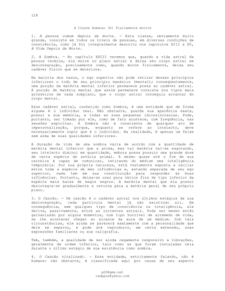 118
A Classe Humana: (b) Fisicamente mortos
1. A pessoa comum depois da morte. — Esta classe, obviamente muito
grande, consiste em todos os níveis de pessoas, em diversas condições de
consciência, como já foi integralmente descrito nos capítulos XIII a XV,
A Vida Depois da Morte.
2. A Sombra. — No capítulo XXIII veremos que, quando a vida astral da
pessoa termina, ela morre no plano astral e deixa seu corpo astral em
desintegração, precisamente como, quando morre fisicamente, deixa seu
cadáver físico que se deteriora.
Na maioria dos casos, o ego superior não pode retirar desses princípios
inferiores o todo de seu princípio manásico (mental); conseqüentemente,
uma porção da matéria mental inferior permanece presa ao cadáver astral.
A porção de matéria mental que assim permanece consiste nos tipos mais
grosseiros de cada subplano, que o corpo astral conseguiu arrancar do
corpo mental.
Esse cadáver astral, conhecido como Sombra, é uma entidade que de forma
alguma é o indivíduo real. Não obstante, guarda sua aparência exata,
possui a sua memória, e todas as suas pequenas idiossincrasias. Pode,
portanto, ser tomado por ele, como de fato acontece, com freqüência, nas
sessões espíritas. A Sombra não é consciente de qualquer ato de
impersonalização, porque, enquanto se refere ao intelecto, deve
necessariamente supor que é o indivíduo. Na realidade, é apenas um feixe
sem alma de suas qualidades inferiores.
A duração da vida de uma sombra varia de acordo com a quantidade de
matéria mental inferior que a anima, mas tal matéria vai-se esgotando,
seu intelecto diminui em quantidade, embora possa possuir uma grande dose
de certa espécie de astúcia animal. E mesmo quase até o fim de sua
carreira é capaz de comunicar, retirando do médium uma inteligência
temporária. Por sua própria natureza, está vastamente exposta a oscilar
entre toda a espécie de más influências e, estando separada de seu ego
superior, nada tem em sua constituição para responder às boas
influências. Portanto, deixa-se usar para vários fins de tipo inferior da
espécie mais baixa de magos negros. A matéria mental que ela possui
desintegra-se gradualmente e retorna para a matéria geral de seu próprio
plano.
3. O Cascão. — Um cascão é o cadáver astral nos últimos estágios de sua
desintegração, cada partícula mental já não existindo ali. Em
consequência, sem qualquer tipo de consciência ou inteligência, ele
deriva, passivamente, entre as correntes astrais. Pode ser mesmo então
galvanizado por alguns momentos, num tipo horrível de arremedo de vida,
se lhe acontecer chegar ao alcance da aura de um médium. Sob tais
circunstâncias, ele ainda se parecerá exatamente com a personalidade que
dele se separou, e pode até reproduzir, em certa extensão, suas
expressões familiares ou sua caligrafia.
Tem, também, a qualidade de ser ainda cegamente responsivo a vibrações,
geralmente de ordem inferior, tais como as que foram instaladas nela
durante o último estágio de sua existência como sombra.
4. O Cascão vitalizado. — Essa entidade, estritamente falando, não é
humana: não obstante, é classificada aqui por causa de seu aspecto
pG9@gmx.net
cadppus@yahoo.com
 