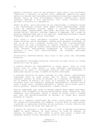 12
Amarelo: intelecto: varia do tom profundo e opaco para o ouro brilhante,
limão-claro e luminoso, ou amarelo claro, desmaiado. Amarelo-ocre opaco
implica na direção das faculdades para propósitos egoístas; amarelo-claro
dourado indica um tipo distintamente superior; amarelo-claro denota
intelecto devotado a fins espirituais; ouro indica intelecto puro,
aplicado à filosofia ou à matemática.
Verde: em geral, varia muitíssimo em sua significação, e necessita estudo
a sua interpretação correta: quase sempre indica adaptabilidade. Verde-
cinza, de aparência viscosa: engano e astúcia. Verde-esmeralda:
versatilidade, engenhosidade, habilidade, aplicadas sem egoísmo. Verde-
azulado pálido, luminoso: profunda simpatia e compaixão, com o poder de
perfeita adaptabilidade que só ela pode dar. Verde-maçã brilhante: parece
acompanhar sempre uma vigorosa vitalidade.
Azul: escuro e claro: sentimento religioso. Pode acontecer que tenha
toques de muitas outras qualidades, tomando assim qualquer tonalidade, do
anil ou de um rico e profundo violeta até um fosco azul-acinzentado.
Azul-claro, tal como ultramarino ou cobalto: devoção a um nobre ideal
espiritual. Um toque de violeta indica mescla de afeição e devoção. Azul-
lilás luminoso: habitualmente acompanhado de cintilantes estrelas
douradas: a mais alta espiritualidade, com elevadas aspirações
espirituais.
Ultravioleta: desenvolvimentos mais altos e mais puros das faculdades
psíquicas.
Ultravermelho: faculdades psíquicas inferiores de quem cultiva as formas
egoísticas e más da magia.
A alegria aparece em resplandecência e fulgor geral, tanto no corpo
astral como no corpo mental, e numa ondulação característica da
superfície do corpo. A jovialidade revela-se numa forma borbulhante e
modificada daquela última, e também em estável serenidade.
A surpresa mostra-se em aguda contração do corpo mental, habitualmente
comunicada tanto ao corpo astral como ao físico, acompanhada por
crescente refulgir da faixa de afeição, se a surpresa for agradável, e
por um aumento do marrom e do cinza, se a surpresa for desagradável. A
contração causa com frequência sensações desagradáveis, afetando muitas
vezes o plexo solar, causando abatimento e doença; outras vezes afeta o
centro cardíaco, levando a palpitações, e mesmo à morte.
Deve-se compreender que, sendo as emoções humanas quase sempre mescladas,
aquelas cores raramente se mostram perfeitamente puras, fazendo-se, mais
comumente, tons misturados. Assim, a pureza de muitas cores é nublada
pelo duro tom marrom-acinzentado do egoísmo, ou tocado pelo laranja
profundo do orgulho.
Para ler a completa significação das cores, outros pontos também devem
ser levados em consideração, por exemplo: o brilho geral do corpo astral;
a previsão ou imprecisão relativas do seu contorno; o brilho relativo dos
diferentes centros de força (ver Capítulo V).
O amarelo do intelecto, o rosa do afeto e o azul da devoção encontram-se
sempre na parte superior do corpo astral: as cores do egoísmo, da
avareza, do engano, do ódio, estão na parte mais baixa; a massa das
sensações sensuais flutua, geralmente, entre os dois pontos.
pG9@gmx.net
cadppus@yahoo.com
 