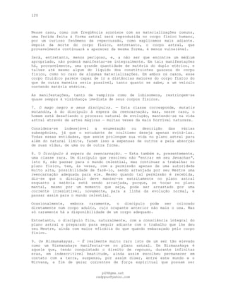 120
Nesse caso, como com freqüência acontece com as materializações comuns,
uma ferida feita à forma astral será reproduzida no corpo físico humano,
por um curioso fenômeno de repercussão, como explicamos mais adiante.
Depois da morte do corpo físico, entretanto, o corpo astral, que
provavelmente continuará a aparecer da mesma forma, é menos vulnerável.
Será, entretanto, menos perigoso, e, a não ser que encontre um médium
apropriado, não poderá manifestar-se integralmente. Em tais manifestações
há, provavelmente, uma grande quantidade de matéria do duplo etérico, e
talvez até mesmo algum do líquido dos constituintes gasosos do corpo
físico, como no caso de algumas materializações. Em ambos os casos, esse
corpo fluídico parece capaz de ir a distâncias maiores do corpo físico do
que de outra maneira seria possível, tanto quanto se sabe, a um veículo
contendo matéria etérica.
As manifestações, tanto de vampiros como de lobisomens, restringem-se
quase sempre à vizinhança imediata de seus corpos físicos.
7. O mago negro e seus discípulos. — Esta classe corresponde, mutatis
mutandis, à do discípulo à espera da reencarnação, mas, nesse caso, o
homem está desafiando o processo natural de evolução, mantendo-se na vida
astral através de artes mágicas — muitas vezes da mais horrível natureza.
Considera-se indesejável a enumeração ou descrição das várias
subespécies, já que o estudante de ocultismo deseja apenas evitá-las.
Todas essas entidades, que assim prolongam sua vida no plano astral para
além do natural limite, fazem isso a expensas de outros e pela absorção
de suas vidas, de uma ou de outra forma.
8. O Discípulo à espera da reencarnação. — Esta também e, presentemente,
uma classe rara. Um discípulo que resolveu não "entrar em seu Devachan",
isto é, não passar para o mundo celestial, mas continuar a trabalhar no
plano físico, tem, às vezes, com a permissão apenas de uma autoridade
muito alta, possibilidade de fazê-lo, sendo arranjada por seu Mestre uma
reencarnação adequada para ele. Mesmo quando tal permissão é recebida,
diz-se que o discípulo deve manter-se estritamente no plano astral
enquanto a matéria está sendo arranjada, porque, se tocar no plano
mental, mesmo por um momento que seja, pode ser arrastado por uma
corrente irresistível, novamente, para a linha da evolução normal, e
passar assim para o mundo celestial.
Ocasionalmente, embora raramente, o discípulo pode ser colocado
diretamente num corpo adulto, cujo ocupante anterior não mais o usa. Mas
só raramente há a disponibilidade de um corpo adequado.
Entretanto, o discípulo fica, naturalmente, com a consciência integral do
plano astral e preparado para seguir adiante com o trabalho que lhe deu
seu Mestre, ainda com maior eficácia do que quando embaraçado pelo corpo
físico.
9. Os Nirmanakayas. — É realmente muito raro isto de um ser tão elevado
como um Nirmanakaya manifestar-se no plano astral. Um Nirmanakaya é
aquele que, tendo conquistado o direito de repouso, durante infinitas
eras, em indescritível beatitude, ainda assim escolheu permanecer em
contato com a terra, suspenso, por assim dizer, entre este mundo e o
Nirvana, a fim de gerar correntes de força espiritual que possam ser
pG9@gmx.net
cadppus@yahoo.com
 