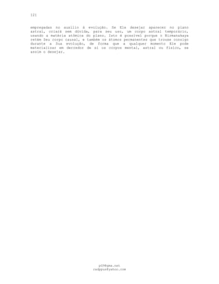 121
empregadas no auxílio à evolução. Se Ele desejar aparecer no plano
astral, criará sem dúvida, para seu uso, um corpo astral temporário,
usando a matéria atômica do plano. Isto é possível porque o Nirmanakaya
retém Seu corpo causal, e também os átomos permanentes que trouxe consigo
durante a Sua evolução, de forma que a qualquer momento Ele pode
materializar em derredor de si os corpos mental, astral ou físico, se
assim o desejar.
pG9@gmx.net
cadppus@yahoo.com
 