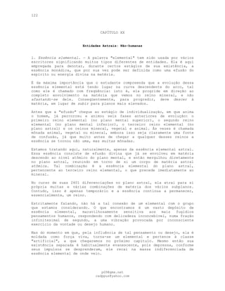 122
CAPÍTULO XX
Entidades Astrais: Não-humanas
l. Essência elemental. — A palavra "elemental" tem sido usada por vários
escritores significando muitos tipos diferentes de entidades. Ela é aqui
empregada para denotar, durante certos estágios de sua existência, a
essência monádica, que por sua vez pode ser definida como uma efusão do
espírito ou energia divina na matéria.
É da máxima importância que o estudante compreenda que a evolução dessa
essência elemental está tendo lugar na curva descendente do arco, tal
como ele é chamado com freqüência: isto é, ela progride em direção ao
completo envolvimento na matéria que vemos no reino mineral, e não
afastando-se dele. Conseqüentemente, para progredir, deve descer à
matéria, em lugar de subir para planos mais elevados.
Antes que a "efusão" chegue ao estágio de individualização, em que anima
o homem, já percorreu e animou seis fases anteriores de evolução: o
primeiro reino elemental (no plano mental superior), o segundo reino
elemental (no plano mental inferior), o terceiro reino elemental (no
plano astral) e os reinos mineral, vegetal e animal. Às vezes é chamada
mônada animal, vegetal ou mineral, embora isso seja claramente uma fonte
de confusão, já que muito antes de chegar a qualquer desses reinos a
essência se tornou não uma, mas muitas mônadas.
Estamos tratando aqui, naturalmente, apenas da essência elemental astral.
Essa essência consiste de efusão divina que já se envolveu em matéria
descendo ao nível atômico do plano mental, e então mergulhou diretamente
no plano astral, reunindo em torno de si um corpo de matéria astral
atômica. Tal combinação é a essência elemental do plano astral,
pertencente ao terceiro reino elemental, o que precede imediatamente ao
mineral.
No curso de suas 2401 diferenciações no plano astral, ela atrai para si
própria muitas e várias combinações de matéria dos vários subplanos.
Contudo, isso é apenas temporário e a essência continua a permanecer,
essencialmente, um reino.
Estritamente falando, não há a tal conexão de um elemental com o grupo
que estamos considerando. O que encontramos é um vasto depósito de
essência elemental, maravilhosamente sensitiva aos mais fugidios
pensamentos humanos, respondendo com delicadeza inconcebível, numa fração
infinitesimal de segundo, a uma vibração provocada por inconsciente
exercício da vontade ou desejo humano.
Mas do momento em que, pela influência de tal pensamento ou desejo, ela é
moldada como força viva, torna-se um elemental e pertence à classe
"artificial", a que chegaremos no próximo capítulo. Mesmo então sua
existência separada é habitualmente evanescente, pois depressa, conforme
seus impulsos se desprenderam, ele recai na massa indiferenciada de
essência elemental de onde veio.
pG9@gmx.net
cadppus@yahoo.com
 