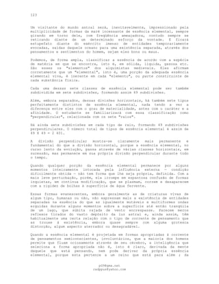 123
Um visitante do mundo astral será, inevitavelmente, impressionado pela
multiplicidade de formas da maré incessante de essência elemental, sempre
girando em torno dele, com freqüência ameaçadora, contudo sempre se
retirando diante de um determinado esforço da vontade. E ficará
estupefato diante do exército imenso de entidades temporariamente
evocadas, saídas daquele oceano para uma existência separada, através dos
pensamentos e sentimentos do homem, sejam eles bons ou maus.
Podemos, de forma ampla, classificar a essência de acordo com a espécie
de matéria em que se encontra, isto é, em sólida, líquida, gasosa etc.
São esses os "elementos" dos alquimistas medievais. Eles afirmam
corretamente que um "elemental", isto é, uma porção da adequada essência
elemental viva, é inerente em cada "elemento", ou parte constituinte de
cada substância física.
Cada uma dessas sete classes de essência elemental pode ser também
subdividida em sete subdivisões, formando assim 49 subdivisões.
Além, embora separados, dessas divisões horizontais, há também sete tipos
perfeitamente distintos de essência elemental, nada tendo a ver a
diferença entre eles com o grau de materialidade, antes com o caráter e a
afinidade. O estudante se familiarizará com essa classificação como
"perpendicular", relacionada com os sete "raios".
Há ainda sete subdivisões em cada tipo de raio, formando 49 subdivisões
perpendiculares. O número total de tipos de essência elemental é assim de
49 X 49 = 2 401.
A divisão perpendicular mostra-se claramente mais permanente e
fundamental do que a divisão horizontal, porque a essência elemental, no
curso lento da evolução, passa através de várias classes horizontais, em
sucessão, mas permanece em sua própria divisão perpendicular durante todo
o tempo.
Quando qualquer porção da essência elemental permanece por alguns
momentos inteiramente intocada pela influência externa — condição
dificilmente obtida — não tem forma que lhe seja própria, definida. Com a
mais leve perturbação, porém, ela irrompe em espantosa confusão de formas
inquietas, em contínua modificação, que se plasmam, correm e desaparecem
com a rigidez de bolhas à superfície de água fervente.
Essas formas evanescentes, embora geralmente as de criaturas vivas de
algum tipo, humanas ou não, não expressam mais a existência de entidades
separadas na essência do que as igualmente mutáveis e multiformes ondas
erguidas durante alguns momentos sobre a superfície até então tranqüila
de um lago, que súbita rajada de vento encrespasse. Parecem meros
reflexos tirados do vasto depósito da luz astral e, ainda assim, têm
habitualmente uma certa relação com o tipo de corrente de pensamento que
as trouxe à existência, embora quase sempre com alguma grotesca
distorção, algum aspecto aterrador ou desagradável.
Quando a essência elemental é projetada em formas apropriadas à corrente
de pensamentos semiconscientes, involuntários, que a maioria dos homens
permite que fluam ociosamente através de seu cérebro, a inteligência que
seleciona a forma apropriada não é, isto é claro, derivada da mente
daquele que está pensando, nem pode derivar da própria essência
elemental, porque esta pertence a um reino que está para além ; da
pG9@gmx.net
cadppus@yahoo.com
 