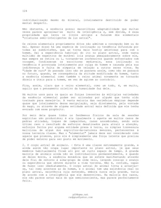 124
individualização mesmo do mineral, inteiramente destituído de poder
mental desperto.
Não obstante, a essência possui maravilhosa adaptabilidade que muitas
vezes parece aproximar-se muito da inteligência e, sem dúvida, é essa
propriedade que levou os livros antigos a falarem dos elementais
"criaturas semi-inteligentes da luz astral".
Os reinos elementais propriamente ditos não admitem a concepção bem ou do
mal. Apesar disso há uma espécie de inclinação ou tendência difundida por
todas as subdivisões, que as torna mais hostis amistosas para com o
homem. Daí a experiência habitual do ito no plano astral, onde vasta
multidão de espectros de mutável icia avança ameaçadoramente sobre ele,
mas sempre se retira ou ï, tornando-se inofensivos quando enfrentados com
coragem. Condisseram os escritores medievais, essa inclinação ou
tendência é provocada inteiramente por culpa do homem e causada pela sua
indiferença e falta de simpatia em relação a outros seres vivos. Na
"idade de ouro" do passado isso não se passava assim, como não se passará
no futuro, quando, em consequência da atitude modificada do homem, tanto
a essência elemental como também o reino animal novamente se tornarão
dóceis e úteis para o homem, em vez de agirem ao contrário.
Fica, assim, claro que o reino elemental, como um todo, é, em muito,
aquilo que o pensamento coletivo da humanidade faz dele.
Há muitos usos para os quais as forças inerentes às múltiplas variedades
da essência elemental podem ser acionadas por alguém que tenha sido
treinado para manejá-la. A vasta maioria das cerimônias mágicas depende
quase que inteiramente dessa manipulação, seja diretamente, pela vontade
do mago, ou através de alguma entidade astral mais definida que ele tenha
evocado com esse propósito.
Por meio dela quase todos os fenômenos físicos da sala de sessões
espíritas são produzidos; é ela igualmente o agente em muitos casos de
pedras atiradas, toques de campainhas, casas assombradas, sendo este
último caso o resultado de esforços desatinados para atrair a atenção,
esforços feitos por alguma entidade presa à terra, ou simples travessura
maliciosa de algum dos espíritos-da-natureza menores, pertencentes à
nossa terceira classe. Mas o "elemental" jamais deve ser considerado como
aquele que promove, pois ele é simplesmente uma força latente que precisa
de poder externo para ser posto em movimento.
2. O corpo astral de animais. — Esta é uma classe extremamente grande, e
ainda assim não ocupa lugar importante no plano astral, já que seus
membros habitualmente ficam ali por um curto espaço de tempo. A grande
maioria de animais ainda não se individualizou permanentemente, e quando
um deles morre, a essência monádica que se esteve manifestando através
dele flui de retorno à alma-grupo de onde veio, levando consigo o avanço
ou experiência que obteve durante a vida terrena. Não é, contudo, capaz
de fazer isso imediatamente. O corpo astral do animal torna a arranjar-
se, tal como acontece ao do homem, e o animal tem uma existência real no
plano astral, existência cuja extensão, embora nunca seja grande, varia
de acordo com a inteligência que ele desenvolveu. Na maioria dos casos,
ele não parece estar mais do que semiconsciente, mas parece perfeitamente
feliz.
pG9@gmx.net
cadppus@yahoo.com
 