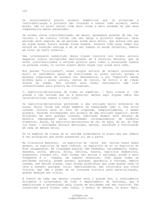 125
Os relativamente poucos animais domésticos que já atingiram a
individualização e portanto não tornarão a nascer como animais, neste
mundo, têm no plano astral vida mais longa e mais animada do que seus
companheiros menos adiantados.
Um animal assim individualizado, em geral, permanece próximo de seu lar
terreno e em contato íntimo com seu amigo e protetor especial. Esse
período será seguido de um período ainda mais feliz, que durará até que
em algum mundo futuro assuma forma humana. Durante todo esse tempo ele
estará em condição análoga à de um ser humano no mundo celestial, embora
em nível um tanto inferior.
Uma interessante subdivisão dessa classe consiste nos corpos astrais
daqueles símios antropóides mencionados em A Doutrina Secreta, que já
estão individualizados e estarão prontos para tomar a encarnação humana
na próxima ronda, ou talvez alguns deles façam isso ainda mais cedo.
Nos países "civilizados", esses corpos astrais de animais acrescentam
muito ao sentimento geral de hostilidade no plano astral, porque a
matança organizada de animais nos abatedouros, e por "esporte", manda
milhões para o plano astral, cheios de terror, de horror e de ;:
medo
diante do homem. Nos últimos anos esses sentimentos têm sido
intensificados pela prática da vivissecção.
3. Espíritos-da-natureza de todas as espécies. — Esta classe é tão
grande e tão variada que só é possível darmos aqui alguma idéia das
características comuns a todos eles.
Os espíritos-da-natureza pertencem a uma evolução muito diferente da
nossa. Nunca foram nem serão membros da humanidade como s. Sua única
conexão conosco está no fato de ocuparem, temporariamente, o mesmo
planeta. Parecem corresponder aos animais de uma evolução superior. Estão
divididos em sete grandes classes, habitando mesmos sete estados de
matéria impregnados pelas variedades correspondentes de essência
elemental. Assim, há espíritos-da-natureza da rã, da água, do ar, do fogo
(ou éter) — entidades astrais definidas, gentes, residindo e funcionando
em cada um desses meios.
Só os membros da classe do ar residem normalmente no plano mas seu número
é tão prodigioso que estão presentes ali em a parte.
Na literatura medieval, os espíritos da terra são muitas vezes nados
gnomos, os espíritos da água ondinas, os espíritos do ar os espíritos do
éter salamandras. Em linguagem popular têm chamados, variadamente, fadas,
duendes, elfos, gênios, djins, sátiros, faunos, espíritos domésticos,
diabretes, trasgos etc. Suas formas são muitas e variadas, porém a mais
freqüente é a humana, em tamanho diminuído. Como quase todas as
entidades astrais, podem assumir qualquer aparência à vontade, embora
tenham, sem dúvida alguma, suas formas prediletas que usam quando nada os
leva a assumir qualquer outra. Habitualmente, são invisíveis aos olhos
físicos, mas têm o poder de se tornarem visíveis pela materialização,
quando desejam ser vistos.
À frente de cada uma dessas classes está o grande Ser, a inteligência
dirigente e orientadora de todo o departamento da natureza, que é
administrado e galvanizado pela classe de entidades sob seu controle. São
conhecidos pelos hindus como Indra, o senhor do Akasha, ou éter; Agni,
pG9@gmx.net
cadppus@yahoo.com
 