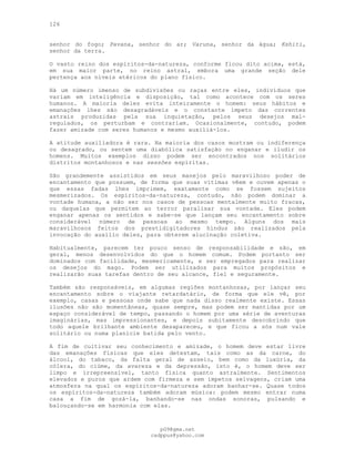 126
senhor do fogo; Pavana, senhor do ar; Varuna, senhor da água; Kshiti,
senhor da terra.
O vasto reino dos espíritos-da-natureza, conforme ficou dito acima, está,
em sua maior parte, no reino astral, embora uma grande seção dele
pertença aos níveis etéricos do plano físico.
Há um número imenso de subdivisões ou raças entre eles, indivíduos que
variam em inteligência e disposição, tal como acontece com os seres
humanos. A maioria deles evita inteiramente o homem: seus hábitos e
emanações lhes são desagradáveis e o constante ímpeto das correntes
astrais produzidas pela sua inquietação, pelos seus desejos mal-
regulados, os perturbam e contrariam. Ocasionalmente, contudo, podem
fazer amizade com seres humanos e mesmo auxiliá-los.
A atitude auxiliadora é rara. Na maioria dos casos mostram ou indiferença
ou desagrado, ou sentem uma diabólica satisfação no enganar e iludir os
homens. Muitos exemplos disso podem ser encontrados nos solitários
distritos montanhosos e nas sessões espíritas.
São grandemente assistidos em seus manejos pelo maravilhoso poder de
encantamento que possuem, de forma que suas vítimas vêem e ouvem apenas o
que essas fadas lhes imprimem, exatamente como se fossem sujeitos
mesmerizados. Os espíritos-da-natureza, contudo, não podem dominar a
vontade humana, a não ser nos casos de pessoas mentalmente muito fracas,
ou daquelas que permitem ao terror paralisar sua vontade. Eles podem
enganar apenas os sentidos e sabe-se que lançam seu encantamento sobre
considerável número de pessoas ao mesmo tempo. Alguns dos mais
maravilhosos feitos dos prestidigitadores hindus são realizados pela
invocação do auxílio deles, para obterem alucinação coletiva.
Habitualmente, parecem ter pouco senso de responsabilidade e são, em
geral, menos desenvolvidos do que o homem comum. Podem portanto ser
dominados com facilidade, mesmericamente, e ser empregados para realizar
os desejos do mago. Podem ser utilizados para muitos propósitos e
realizarão suas tarefas dentro de seu alcance, fiel e seguramente.
Também são responsáveis, em algumas regiões montanhosas, por lançar seu
encantamento sobre o viajante retardatário, de forma que ele vê, por
exemplo, casas e pessoas onde sabe que nada disso realmente existe. Essas
ilusões não são momentâneas, quase sempre, mas podem ser mantidas por um
espaço considerável de tempo, passando o homem por uma série de aventuras
imaginárias, mas impressionantes, e depois subitamente descobrindo que
todo aquele brilhante ambiente desapareceu, e que ficou a sós num vale
solitário ou numa planície batida pelo vento.
A fim de cultivar seu conhecimento e amizade, o homem deve estar livre
das emanações físicas que eles detestam, tais como as da carne, do
álcool, do tabaco, da falta geral de asseio, bem como da luxúria, da
cólera, do ciúme, da avareza e da depressão, isto é, o homem deve ser
limpo e irrepreensível, tanto física quanto astralmente. Sentimentos
elevados e puros que ardem com firmeza e sem ímpetos selvagens, criam uma
atmosfera na qual os espíritos-da-natureza adoram banhar-se. Quase todos
os espíritos-da-natureza também adoram música: podem mesmo entrar numa
casa a fim de gozá-la, banhando-se nas ondas sonoras, pulsando e
balouçando-se em harmonia com elas.
pG9@gmx.net
cadppus@yahoo.com
 