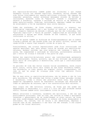 127
Aos espíritos-da-natureza também podem ser atribuídos o que chamam
fenômenos físicos nas sessões espíritas: realmente, muitas sessões têm
sido feitas inteiramente por aquelas maliciosas criaturas. São capazes de
responder perguntas, passar pretensas mensagens através de batidas e
inclinações, exibindo luzes do "espírito", fazendo o transporte de
objetos à distância, causando a projeção da escrita ou de desenhos, e
mesmo materializações. Poderiam, naturalmente, empregar também seu poder
de encantamento a fim de suplementar seus outros manejos.
Podem não pretender, de forma alguma, prejudicar ou enganar, mas
regozijam-se ingenuamente com o seu sucesso no realizar a sua parte, e
com o respeito temeroso da devoção e afeição que lhe são tributadas, como
"queridos espíritos" e "anjos da guarda". Compartilham da satisfação dos
assistentes e sentem que estão fazendo um bom trabalho, já que estão
confortando os aflitos.
De vez em quando também se disfarçam em formas-pensamentos que os homens
fizeram e pensam ser uma grande piada isso de exibir chifres, sacudir uma
cauda bífida e soprar fogo enquanto correm de cá para lá.
Ocasionalmente, uma criança impressionável pode ficar aterrorizada com
aquelas aparições, mas, para sermos justos em relação aos espíritos-da-
natureza, devemos recordar que eles próprios não conhecem o medo, e,
assim, não compreendem a gravidade do resultado, provavelmente pensando
que o terror da criança é simulado e faz parte do jogo.
Nenhum dos espíritos-da-natureza possui uma individualidade permanente
para reencarnação. Parece, portanto, que em sua evolução uma proporção
muito maior de inteligência é desenvolvida, antes que a individualização
tenha lugar.
Os períodos de vida das várias classes variam grandemente, sendo alguns
muito curtos, outros muito mais longos do que nossa existência humana.
Sua existência, no todo, parece ser simples, jovial, irresponsável, tal
como as que um grupo de crianças pode viver num ambiente físico
favorável.
Não há sexo entre os espíritos-da-natureza, não há doença e não há luta
pela existência. Têm afeições bem fortes e podem formar amizades íntimas
e duradouras. Ciúme e cólera são possíveis entre eles, mas parecem
apagar-se rapidamente diante da dominadora satisfação que desfrutam de
todas as operações da natureza, que é sua característica mais saliente.
Seus corpos não têm estrutura interna, de forma que não podem ser
despedaçados ou machucados, e o calor e o frio não lhes produzem nenhum
efeito. Parecem também estar inteiramente livres do medo.
Embora astuciosos e travessos, raramente são maliciosos, a não ser que
positivamente provocados. Como um todo, não confiam no homem e geralmente
ressentem o aparecimento de um recém-chegado ao plano astral, de forma
que esse recém-chegado habitualmente os conhece sob forma desagradável e
aterradora. Se, contudo, ele se recusa a ser amedrontado, depressa o
aceitam como um mal necessário e não mais lhe dão atenção. E até alguns
podem se lhe tornar amistosos.
pG9@gmx.net
cadppus@yahoo.com
 