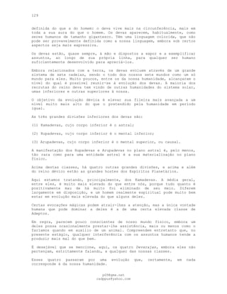 129
definida do que a do homem: o deva vive mais na circunferência, mais em
toda a sua aura do que o homem. Os devas aparecem, habitualmente, como
seres humanos de tamanho gigantesco. Têm uma linguagem colorida, que não
pode ser provavelmente definida como a nossa linguagem, embora sob certos
aspectos seja mais expressiva.
Os devas estão, quase sempre, à mão e dispostos a expor e a exemplificar
assuntos, ao longo de sua própria linha, para qualquer ser humano
suficientemente desenvolvido para apreciá-los.
Embora relacionados com a terra, os devas evoluem através de um grande
sistema de sete cadeias, sendo o todo dos nossos sete mundos como um só
mundo para eles. Muito poucos, entre os da nossa humanidade, alcançaram o
nível do qual é possível reunir-se à evolução dos devas. A maioria dos
recrutas do reino deva tem vindo de outras humanidades do sistema solar,
umas inferiores e outras superiores à nossa.
O objetivo da evolução dévica é elevar sua fileira mais avançada a um
nível muito mais alto do que o pretendido pela humanidade em período
igual.
As três grandes divisões inferiores dos devas são:
(1) Kamadevas, cujo corpo inferior é o astral;
(2) Rupadevas, cujo corpo inferior é o mental inferior;
(3) Arupadevas, cujo corpo inferior é o mental superior, ou causal.
A manifestação dos Rupadevas e Arupadevas no plano astral é, pelo menos,
tão rara como para uma entidade astral é a sua materialização no plano
físico.
Acima destas classes, há quatro outras grandes divisões, e acima e além
do reino dévico estão as grandes hostes dos Espíritos Planetários.
Aqui estamos tratando, principalmente, dos Kamadevas. A média geral,
entre eles, é muito mais elevado do que entre nós, porque tudo quanto é
positivamente mau de há muito foi eliminado de seu meio. Diferem
largamente em disposição, e um homem realmente espiritual pode muito bem
estar em evolução mais elevada do que alguns deles.
Certas evocações mágicas podem atrair-lhes a atenção, mas a única vontade
humana que pode dominar a deles é a de uma certa elevada classe de
Adeptos.
Em regra, parecem pouco conscientes de nosso mundo físico, embora um
deles possa ocasionalmente prestar-lhe assistência, mais ou menos como o
faríamos quando em auxílio de um animal. Compreendem entretanto que, no
presente estágio, qualquer interferência com os assuntos humanos tende a
produzir mais mal do que bem.
É desejável que se mencione, aqui, os quatro Devarajas, embora eles não
pertençam, estritamente falando, a qualquer das nossas classes.
Esses quatro passaram por uma evolução que, certamente, em nada
corresponde à da nossa humanidade.
pG9@gmx.net
cadppus@yahoo.com
 
